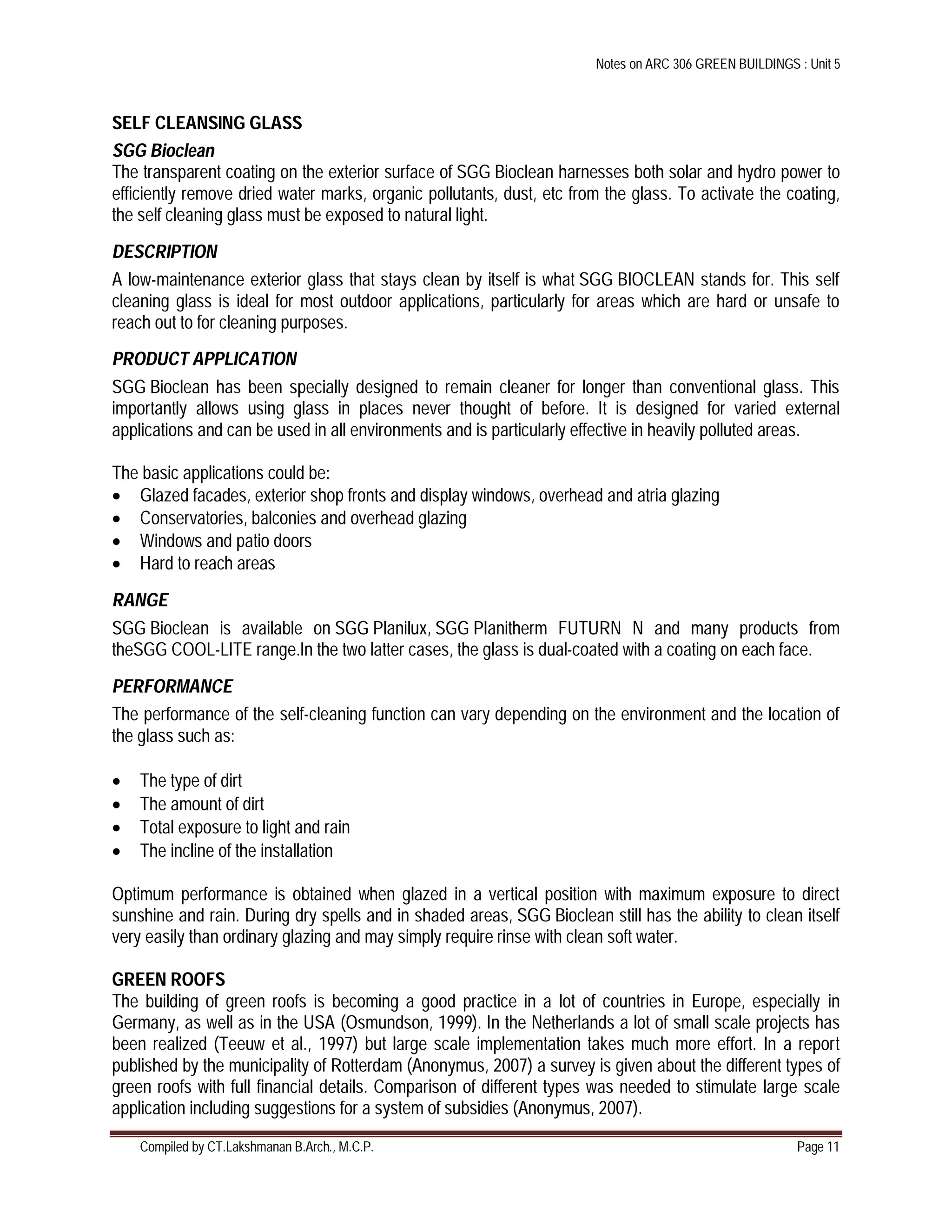 Notes on ARC 306 GREEN BUILDINGS : Unit 5
Compiled by CT.Lakshmanan B.Arch., M.C.P. Page 11
SELF CLEANSING GLASS
SGG Bioclean
The transparent coating on the exterior surface of SGG Bioclean harnesses both solar and hydro power to
efficiently remove dried water marks, organic pollutants, dust, etc from the glass. To activate the coating,
the self cleaning glass must be exposed to natural light.
DESCRIPTION
A low-maintenance exterior glass that stays clean by itself is what SGG BIOCLEAN stands for. This self
cleaning glass is ideal for most outdoor applications, particularly for areas which are hard or unsafe to
reach out to for cleaning purposes.
PRODUCT APPLICATION
SGG Bioclean has been specially designed to remain cleaner for longer than conventional glass. This
importantly allows using glass in places never thought of before. It is designed for varied external
applications and can be used in all environments and is particularly effective in heavily polluted areas.
The basic applications could be:
 Glazed facades, exterior shop fronts and display windows, overhead and atria glazing
 Conservatories, balconies and overhead glazing
 Windows and patio doors
 Hard to reach areas
RANGE
SGG Bioclean is available on SGG Planilux, SGG Planitherm FUTURN N and many products from
theSGG COOL-LITE range.In the two latter cases, the glass is dual-coated with a coating on each face.
PERFORMANCE
The performance of the self-cleaning function can vary depending on the environment and the location of
the glass such as:
 The type of dirt
 The amount of dirt
 Total exposure to light and rain
 The incline of the installation
Optimum performance is obtained when glazed in a vertical position with maximum exposure to direct
sunshine and rain. During dry spells and in shaded areas, SGG Bioclean still has the ability to clean itself
very easily than ordinary glazing and may simply require rinse with clean soft water.
GREEN ROOFS
The building of green roofs is becoming a good practice in a lot of countries in Europe, especially in
Germany, as well as in the USA (Osmundson, 1999). In the Netherlands a lot of small scale projects has
been realized (Teeuw et al., 1997) but large scale implementation takes much more effort. In a report
published by the municipality of Rotterdam (Anonymus, 2007) a survey is given about the different types of
green roofs with full financial details. Comparison of different types was needed to stimulate large scale
application including suggestions for a system of subsidies (Anonymus, 2007).
 