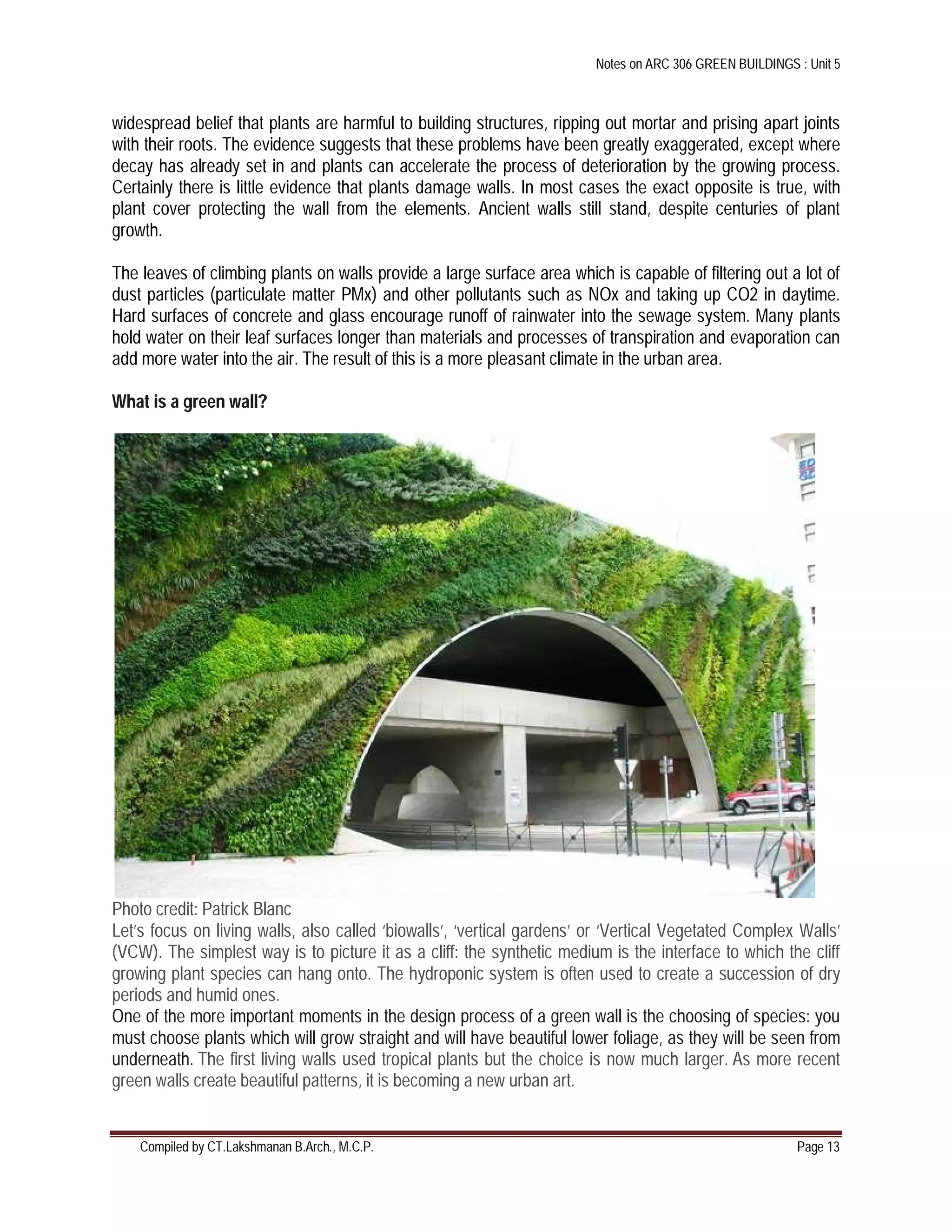Notes on ARC 306 GREEN BUILDINGS : Unit 5
Compiled by CT.Lakshmanan B.Arch., M.C.P. Page 13
widespread belief that plants are harmful to building structures, ripping out mortar and prising apart joints
with their roots. The evidence suggests that these problems have been greatly exaggerated, except where
decay has already set in and plants can accelerate the process of deterioration by the growing process.
Certainly there is little evidence that plants damage walls. In most cases the exact opposite is true, with
plant cover protecting the wall from the elements. Ancient walls still stand, despite centuries of plant
growth.
The leaves of climbing plants on walls provide a large surface area which is capable of filtering out a lot of
dust particles (particulate matter PMx) and other pollutants such as NOx and taking up CO2 in daytime.
Hard surfaces of concrete and glass encourage runoff of rainwater into the sewage system. Many plants
hold water on their leaf surfaces longer than materials and processes of transpiration and evaporation can
add more water into the air. The result of this is a more pleasant climate in the urban area.
What is a green wall?
Photo credit: Patrick Blanc
Let’s focus on living walls, also called ‘biowalls’, ‘vertical gardens’ or ‘Vertical Vegetated Complex Walls’
(VCW). The simplest way is to picture it as a cliff: the synthetic medium is the interface to which the cliff
growing plant species can hang onto. The hydroponic system is often used to create a succession of dry
periods and humid ones.
One of the more important moments in the design process of a green wall is the choosing of species: you
must choose plants which will grow straight and will have beautiful lower foliage, as they will be seen from
underneath. The first living walls used tropical plants but the choice is now much larger. As more recent
green walls create beautiful patterns, it is becoming a new urban art.
 