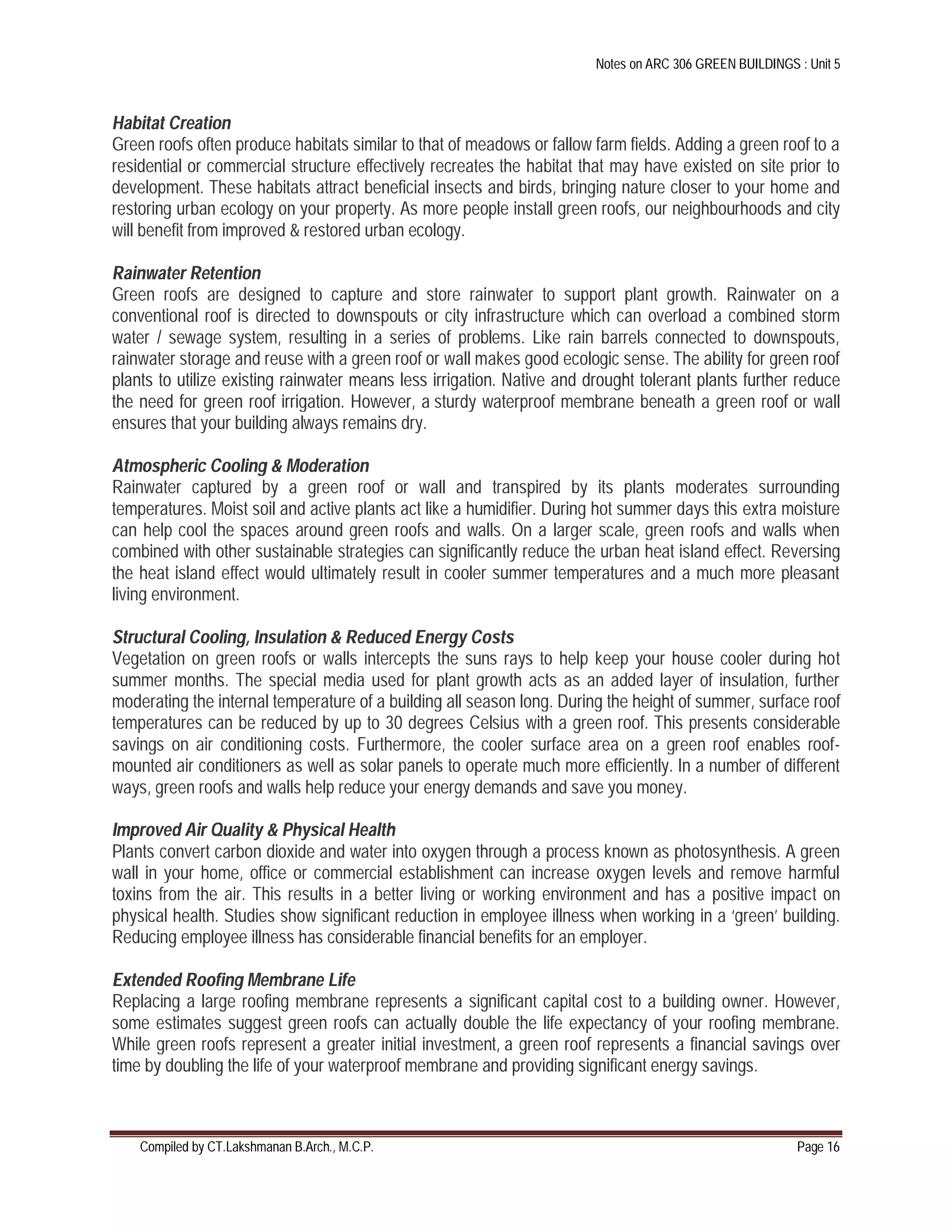 Notes on ARC 306 GREEN BUILDINGS : Unit 5
Compiled by CT.Lakshmanan B.Arch., M.C.P. Page 16
Habitat Creation
Green roofs often produce habitats similar to that of meadows or fallow farm fields. Adding a green roof to a
residential or commercial structure effectively recreates the habitat that may have existed on site prior to
development. These habitats attract beneficial insects and birds, bringing nature closer to your home and
restoring urban ecology on your property. As more people install green roofs, our neighbourhoods and city
will benefit from improved & restored urban ecology.
Rainwater Retention
Green roofs are designed to capture and store rainwater to support plant growth. Rainwater on a
conventional roof is directed to downspouts or city infrastructure which can overload a combined storm
water / sewage system, resulting in a series of problems. Like rain barrels connected to downspouts,
rainwater storage and reuse with a green roof or wall makes good ecologic sense. The ability for green roof
plants to utilize existing rainwater means less irrigation. Native and drought tolerant plants further reduce
the need for green roof irrigation. However, a sturdy waterproof membrane beneath a green roof or wall
ensures that your building always remains dry.
Atmospheric Cooling & Moderation
Rainwater captured by a green roof or wall and transpired by its plants moderates surrounding
temperatures. Moist soil and active plants act like a humidifier. During hot summer days this extra moisture
can help cool the spaces around green roofs and walls. On a larger scale, green roofs and walls when
combined with other sustainable strategies can significantly reduce the urban heat island effect. Reversing
the heat island effect would ultimately result in cooler summer temperatures and a much more pleasant
living environment.
Structural Cooling, Insulation & Reduced Energy Costs
Vegetation on green roofs or walls intercepts the suns rays to help keep your house cooler during hot
summer months. The special media used for plant growth acts as an added layer of insulation, further
moderating the internal temperature of a building all season long. During the height of summer, surface roof
temperatures can be reduced by up to 30 degrees Celsius with a green roof. This presents considerable
savings on air conditioning costs. Furthermore, the cooler surface area on a green roof enables roof-
mounted air conditioners as well as solar panels to operate much more efficiently. In a number of different
ways, green roofs and walls help reduce your energy demands and save you money.
Improved Air Quality & Physical Health
Plants convert carbon dioxide and water into oxygen through a process known as photosynthesis. A green
wall in your home, office or commercial establishment can increase oxygen levels and remove harmful
toxins from the air. This results in a better living or working environment and has a positive impact on
physical health. Studies show significant reduction in employee illness when working in a ‘green’ building.
Reducing employee illness has considerable financial benefits for an employer.
Extended Roofing Membrane Life
Replacing a large roofing membrane represents a significant capital cost to a building owner. However,
some estimates suggest green roofs can actually double the life expectancy of your roofing membrane.
While green roofs represent a greater initial investment, a green roof represents a financial savings over
time by doubling the life of your waterproof membrane and providing significant energy savings.
 