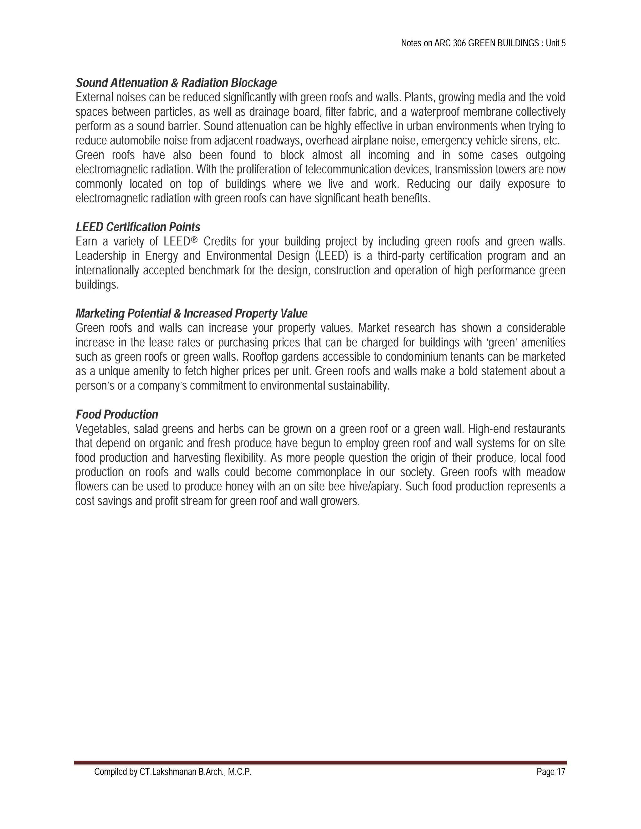 Notes on ARC 306 GREEN BUILDINGS : Unit 5
Compiled by CT.Lakshmanan B.Arch., M.C.P. Page 17
Sound Attenuation & Radiation Blockage
External noises can be reduced significantly with green roofs and walls. Plants, growing media and the void
spaces between particles, as well as drainage board, filter fabric, and a waterproof membrane collectively
perform as a sound barrier. Sound attenuation can be highly effective in urban environments when trying to
reduce automobile noise from adjacent roadways, overhead airplane noise, emergency vehicle sirens, etc.
Green roofs have also been found to block almost all incoming and in some cases outgoing
electromagnetic radiation. With the proliferation of telecommunication devices, transmission towers are now
commonly located on top of buildings where we live and work. Reducing our daily exposure to
electromagnetic radiation with green roofs can have significant heath benefits.
LEED Certification Points
Earn a variety of LEED® Credits for your building project by including green roofs and green walls.
Leadership in Energy and Environmental Design (LEED) is a third-party certification program and an
internationally accepted benchmark for the design, construction and operation of high performance green
buildings.
Marketing Potential & Increased Property Value
Green roofs and walls can increase your property values. Market research has shown a considerable
increase in the lease rates or purchasing prices that can be charged for buildings with ‘green’ amenities
such as green roofs or green walls. Rooftop gardens accessible to condominium tenants can be marketed
as a unique amenity to fetch higher prices per unit. Green roofs and walls make a bold statement about a
person’s or a company’s commitment to environmental sustainability.
Food Production
Vegetables, salad greens and herbs can be grown on a green roof or a green wall. High-end restaurants
that depend on organic and fresh produce have begun to employ green roof and wall systems for on site
food production and harvesting flexibility. As more people question the origin of their produce, local food
production on roofs and walls could become commonplace in our society. Green roofs with meadow
flowers can be used to produce honey with an on site bee hive/apiary. Such food production represents a
cost savings and profit stream for green roof and wall growers.
 