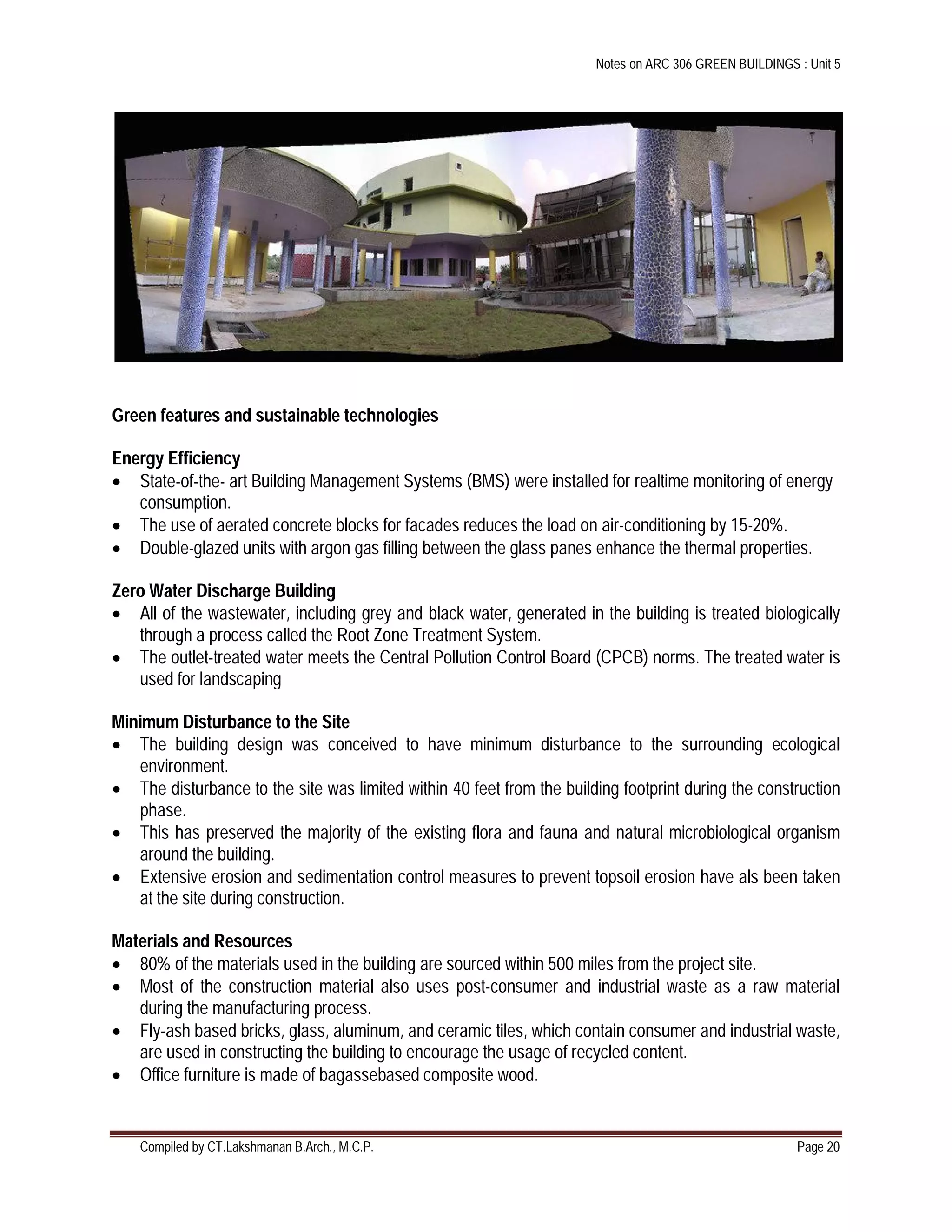 Notes on ARC 306 GREEN BUILDINGS : Unit 5
Compiled by CT.Lakshmanan B.Arch., M.C.P. Page 20
Green features and sustainable technologies
Energy Efficiency
 State-of-the- art Building Management Systems (BMS) were installed for realtime monitoring of energy
consumption.
 The use of aerated concrete blocks for facades reduces the load on air-conditioning by 15-20%.
 Double-glazed units with argon gas filling between the glass panes enhance the thermal properties.
Zero Water Discharge Building
 All of the wastewater, including grey and black water, generated in the building is treated biologically
through a process called the Root Zone Treatment System.
 The outlet-treated water meets the Central Pollution Control Board (CPCB) norms. The treated water is
used for landscaping
Minimum Disturbance to the Site
 The building design was conceived to have minimum disturbance to the surrounding ecological
environment.
 The disturbance to the site was limited within 40 feet from the building footprint during the construction
phase.
 This has preserved the majority of the existing flora and fauna and natural microbiological organism
around the building.
 Extensive erosion and sedimentation control measures to prevent topsoil erosion have als been taken
at the site during construction.
Materials and Resources
 80% of the materials used in the building are sourced within 500 miles from the project site.
 Most of the construction material also uses post-consumer and industrial waste as a raw material
during the manufacturing process.
 Fly-ash based bricks, glass, aluminum, and ceramic tiles, which contain consumer and industrial waste,
are used in constructing the building to encourage the usage of recycled content.
 Office furniture is made of bagassebased composite wood.
 