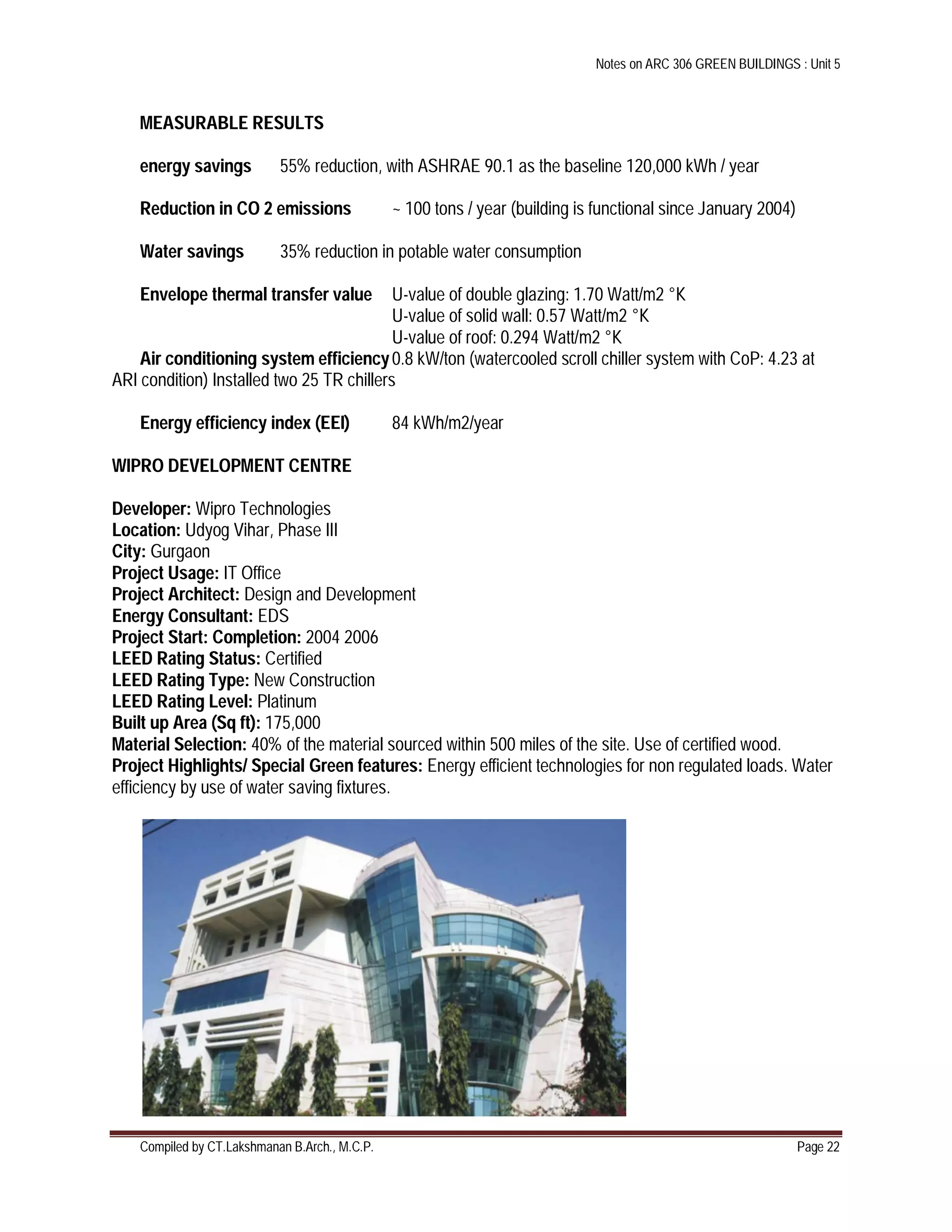 Notes on ARC 306 GREEN BUILDINGS : Unit 5
Compiled by CT.Lakshmanan B.Arch., M.C.P. Page 22
MEASURABLE RESULTS
energy savings 55% reduction, with ASHRAE 90.1 as the baseline 120,000 kWh / year
Reduction in CO 2 emissions ~ 100 tons / year (building is functional since January 2004)
Water savings 35% reduction in potable water consumption
Envelope thermal transfer value U-value of double glazing: 1.70 Watt/m2 °K
U-value of solid wall: 0.57 Watt/m2 °K
U-value of roof: 0.294 Watt/m2 °K
Air conditioning system efficiency0.8 kW/ton (watercooled scroll chiller system with CoP: 4.23 at
ARI condition) Installed two 25 TR chillers
Energy efficiency index (EEI) 84 kWh/m2/year
WIPRO DEVELOPMENT CENTRE
Developer: Wipro Technologies
Location: Udyog Vihar, Phase III
City: Gurgaon
Project Usage: IT Office
Project Architect: Design and Development
Energy Consultant: EDS
Project Start: Completion: 2004 2006
LEED Rating Status: Certified
LEED Rating Type: New Construction
LEED Rating Level: Platinum
Built up Area (Sq ft): 175,000
Material Selection: 40% of the material sourced within 500 miles of the site. Use of certified wood.
Project Highlights/ Special Green features: Energy efficient technologies for non regulated loads. Water
efficiency by use of water saving fixtures.
 