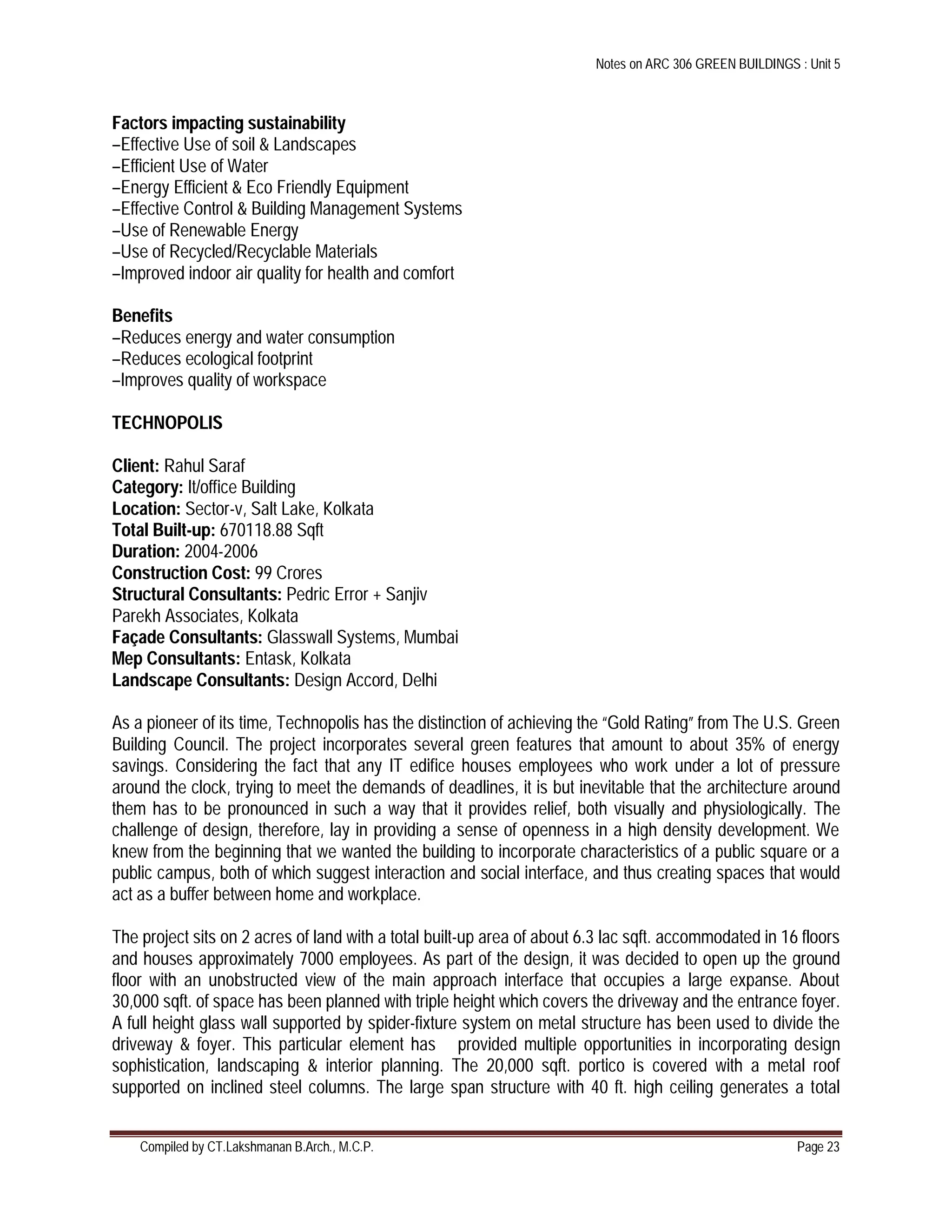 Notes on ARC 306 GREEN BUILDINGS : Unit 5
Compiled by CT.Lakshmanan B.Arch., M.C.P. Page 23
Factors impacting sustainability
–Effective Use of soil & Landscapes
–Efficient Use of Water
–Energy Efficient & Eco Friendly Equipment
–Effective Control & Building Management Systems
–Use of Renewable Energy
–Use of Recycled/Recyclable Materials
–Improved indoor air quality for health and comfort
Benefits
–Reduces energy and water consumption
–Reduces ecological footprint
–Improves quality of workspace
TECHNOPOLIS
Client: Rahul Saraf
Category: It/office Building
Location: Sector-v, Salt Lake, Kolkata
Total Built-up: 670118.88 Sqft
Duration: 2004-2006
Construction Cost: 99 Crores
Structural Consultants: Pedric Error + Sanjiv
Parekh Associates, Kolkata
Façade Consultants: Glasswall Systems, Mumbai
Mep Consultants: Entask, Kolkata
Landscape Consultants: Design Accord, Delhi
As a pioneer of its time, Technopolis has the distinction of achieving the “Gold Rating” from The U.S. Green
Building Council. The project incorporates several green features that amount to about 35% of energy
savings. Considering the fact that any IT edifice houses employees who work under a lot of pressure
around the clock, trying to meet the demands of deadlines, it is but inevitable that the architecture around
them has to be pronounced in such a way that it provides relief, both visually and physiologically. The
challenge of design, therefore, lay in providing a sense of openness in a high density development. We
knew from the beginning that we wanted the building to incorporate characteristics of a public square or a
public campus, both of which suggest interaction and social interface, and thus creating spaces that would
act as a buffer between home and workplace.
The project sits on 2 acres of land with a total built-up area of about 6.3 lac sqft. accommodated in 16 floors
and houses approximately 7000 employees. As part of the design, it was decided to open up the ground
floor with an unobstructed view of the main approach interface that occupies a large expanse. About
30,000 sqft. of space has been planned with triple height which covers the driveway and the entrance foyer.
A full height glass wall supported by spider-fixture system on metal structure has been used to divide the
driveway & foyer. This particular element has provided multiple opportunities in incorporating design
sophistication, landscaping & interior planning. The 20,000 sqft. portico is covered with a metal roof
supported on inclined steel columns. The large span structure with 40 ft. high ceiling generates a total
 