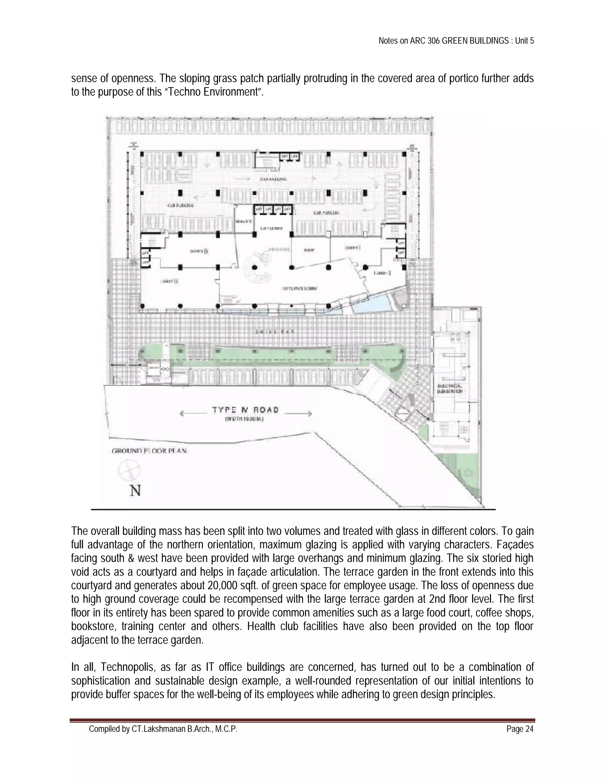 Notes on ARC 306 GREEN BUILDINGS : Unit 5
Compiled by CT.Lakshmanan B.Arch., M.C.P. Page 24
sense of openness. The sloping grass patch partially protruding in the covered area of portico further adds
to the purpose of this “Techno Environment”.
The overall building mass has been split into two volumes and treated with glass in different colors. To gain
full advantage of the northern orientation, maximum glazing is applied with varying characters. Façades
facing south & west have been provided with large overhangs and minimum glazing. The six storied high
void acts as a courtyard and helps in façade articulation. The terrace garden in the front extends into this
courtyard and generates about 20,000 sqft. of green space for employee usage. The loss of openness due
to high ground coverage could be recompensed with the large terrace garden at 2nd floor level. The first
floor in its entirety has been spared to provide common amenities such as a large food court, coffee shops,
bookstore, training center and others. Health club facilities have also been provided on the top floor
adjacent to the terrace garden.
In all, Technopolis, as far as IT office buildings are concerned, has turned out to be a combination of
sophistication and sustainable design example, a well-rounded representation of our initial intentions to
provide buffer spaces for the well-being of its employees while adhering to green design principles.
 