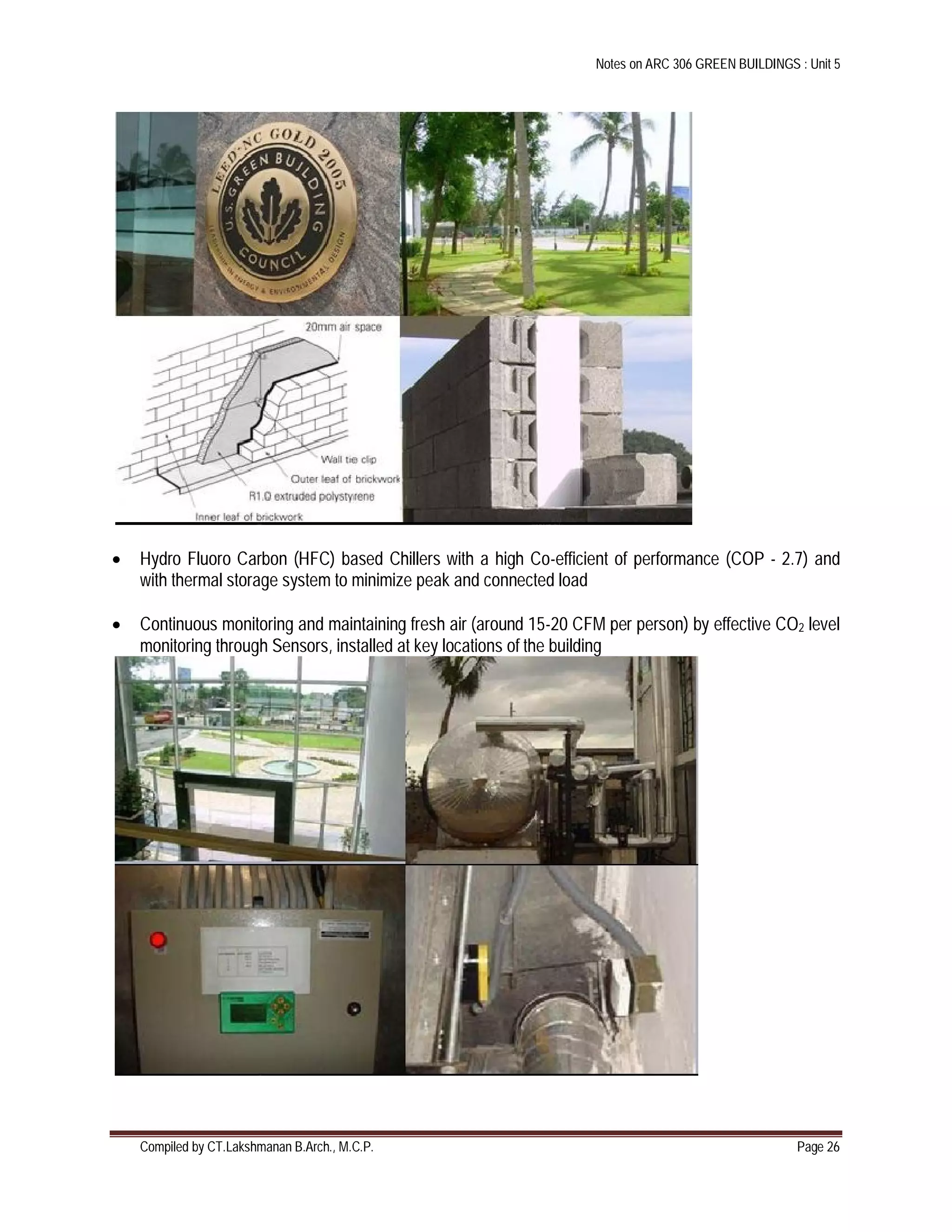 Notes on ARC 306 GREEN BUILDINGS : Unit 5
Compiled by CT.Lakshmanan B.Arch., M.C.P. Page 26
 Hydro Fluoro Carbon (HFC) based Chillers with a high Co-efficient of performance (COP - 2.7) and
with thermal storage system to minimize peak and connected load
 Continuous monitoring and maintaining fresh air (around 15-20 CFM per person) by effective CO2 level
monitoring through Sensors, installed at key locations of the building
 