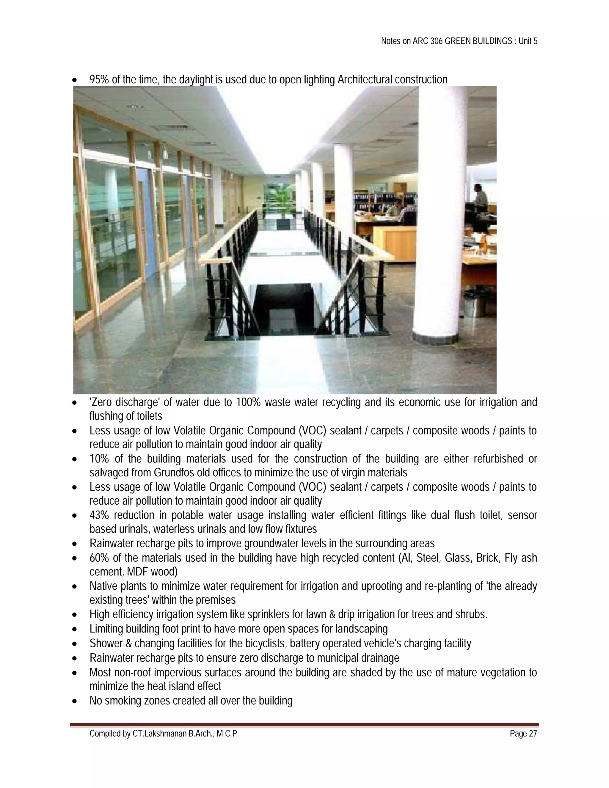 Notes on ARC 306 GREEN BUILDINGS : Unit 5
Compiled by CT.Lakshmanan B.Arch., M.C.P. Page 27
 95% of the time, the daylight is used due to open lighting Architectural construction
 'Zero discharge' of water due to 100% waste water recycling and its economic use for irrigation and
flushing of toilets
 Less usage of low Volatile Organic Compound (VOC) sealant / carpets / composite woods / paints to
reduce air pollution to maintain good indoor air quality
 10% of the building materials used for the construction of the building are either refurbished or
salvaged from Grundfos old offices to minimize the use of virgin materials
 Less usage of low Volatile Organic Compound (VOC) sealant / carpets / composite woods / paints to
reduce air pollution to maintain good indoor air quality
 43% reduction in potable water usage installing water efficient fittings like dual flush toilet, sensor
based urinals, waterless urinals and low flow fixtures
 Rainwater recharge pits to improve groundwater levels in the surrounding areas
 60% of the materials used in the building have high recycled content (Al, Steel, Glass, Brick, Fly ash
cement, MDF wood)
 Native plants to minimize water requirement for irrigation and uprooting and re-planting of 'the already
existing trees' within the premises
 High efficiency irrigation system like sprinklers for lawn & drip irrigation for trees and shrubs.
 Limiting building foot print to have more open spaces for landscaping
 Shower & changing facilities for the bicyclists, battery operated vehicle's charging facility
 Rainwater recharge pits to ensure zero discharge to municipal drainage
 Most non-roof impervious surfaces around the building are shaded by the use of mature vegetation to
minimize the heat island effect
 No smoking zones created all over the building
 