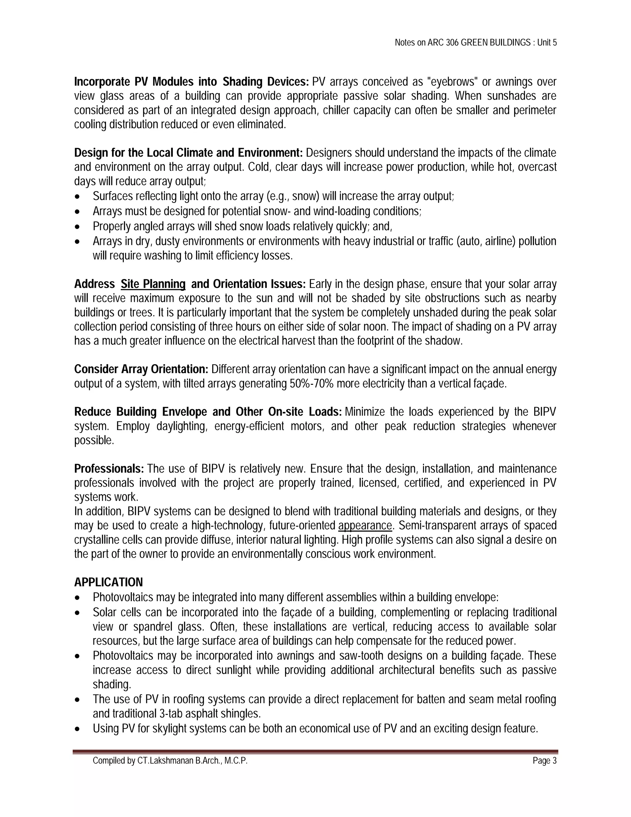 Notes on ARC 306 GREEN BUILDINGS : Unit 5
Compiled by CT.Lakshmanan B.Arch., M.C.P. Page 3
Incorporate PV Modules into Shading Devices: PV arrays conceived as "eyebrows" or awnings over
view glass areas of a building can provide appropriate passive solar shading. When sunshades are
considered as part of an integrated design approach, chiller capacity can often be smaller and perimeter
cooling distribution reduced or even eliminated.
Design for the Local Climate and Environment: Designers should understand the impacts of the climate
and environment on the array output. Cold, clear days will increase power production, while hot, overcast
days will reduce array output;
 Surfaces reflecting light onto the array (e.g., snow) will increase the array output;
 Arrays must be designed for potential snow- and wind-loading conditions;
 Properly angled arrays will shed snow loads relatively quickly; and,
 Arrays in dry, dusty environments or environments with heavy industrial or traffic (auto, airline) pollution
will require washing to limit efficiency losses.
Address Site Planning and Orientation Issues: Early in the design phase, ensure that your solar array
will receive maximum exposure to the sun and will not be shaded by site obstructions such as nearby
buildings or trees. It is particularly important that the system be completely unshaded during the peak solar
collection period consisting of three hours on either side of solar noon. The impact of shading on a PV array
has a much greater influence on the electrical harvest than the footprint of the shadow.
Consider Array Orientation: Different array orientation can have a significant impact on the annual energy
output of a system, with tilted arrays generating 50%-70% more electricity than a vertical façade.
Reduce Building Envelope and Other On-site Loads: Minimize the loads experienced by the BIPV
system. Employ daylighting, energy-efficient motors, and other peak reduction strategies whenever
possible.
Professionals: The use of BIPV is relatively new. Ensure that the design, installation, and maintenance
professionals involved with the project are properly trained, licensed, certified, and experienced in PV
systems work.
In addition, BIPV systems can be designed to blend with traditional building materials and designs, or they
may be used to create a high-technology, future-oriented appearance. Semi-transparent arrays of spaced
crystalline cells can provide diffuse, interior natural lighting. High profile systems can also signal a desire on
the part of the owner to provide an environmentally conscious work environment.
APPLICATION
 Photovoltaics may be integrated into many different assemblies within a building envelope:
 Solar cells can be incorporated into the façade of a building, complementing or replacing traditional
view or spandrel glass. Often, these installations are vertical, reducing access to available solar
resources, but the large surface area of buildings can help compensate for the reduced power.
 Photovoltaics may be incorporated into awnings and saw-tooth designs on a building façade. These
increase access to direct sunlight while providing additional architectural benefits such as passive
shading.
 The use of PV in roofing systems can provide a direct replacement for batten and seam metal roofing
and traditional 3-tab asphalt shingles.
 Using PV for skylight systems can be both an economical use of PV and an exciting design feature.
 
