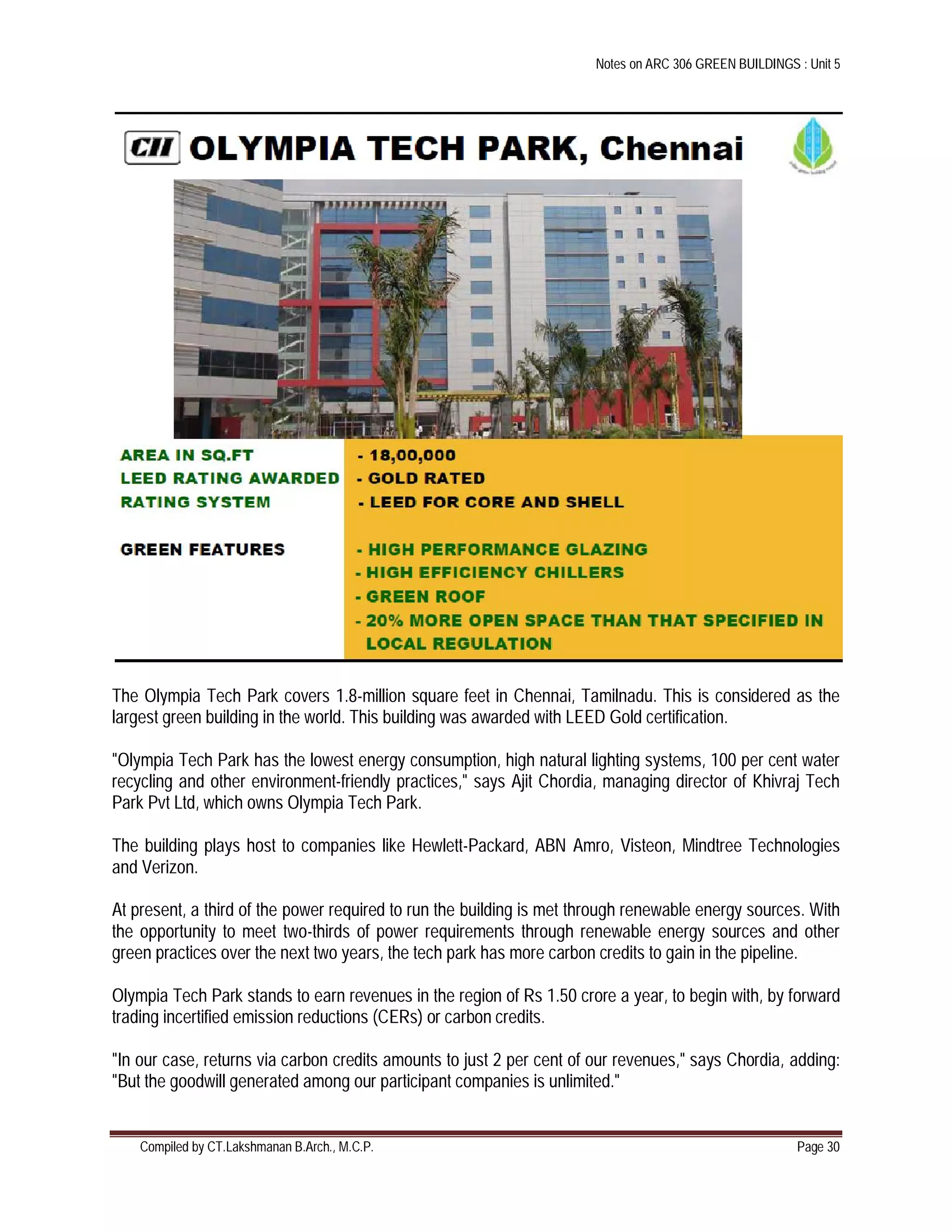 Notes on ARC 306 GREEN BUILDINGS : Unit 5
Compiled by CT.Lakshmanan B.Arch., M.C.P. Page 30
The Olympia Tech Park covers 1.8-million square feet in Chennai, Tamilnadu. This is considered as the
largest green building in the world. This building was awarded with LEED Gold certification.
"Olympia Tech Park has the lowest energy consumption, high natural lighting systems, 100 per cent water
recycling and other environment-friendly practices," says Ajit Chordia, managing director of Khivraj Tech
Park Pvt Ltd, which owns Olympia Tech Park.
The building plays host to companies like Hewlett-Packard, ABN Amro, Visteon, Mindtree Technologies
and Verizon.
At present, a third of the power required to run the building is met through renewable energy sources. With
the opportunity to meet two-thirds of power requirements through renewable energy sources and other
green practices over the next two years, the tech park has more carbon credits to gain in the pipeline.
Olympia Tech Park stands to earn revenues in the region of Rs 1.50 crore a year, to begin with, by forward
trading incertified emission reductions (CERs) or carbon credits.
"In our case, returns via carbon credits amounts to just 2 per cent of our revenues," says Chordia, adding:
"But the goodwill generated among our participant companies is unlimited."
 