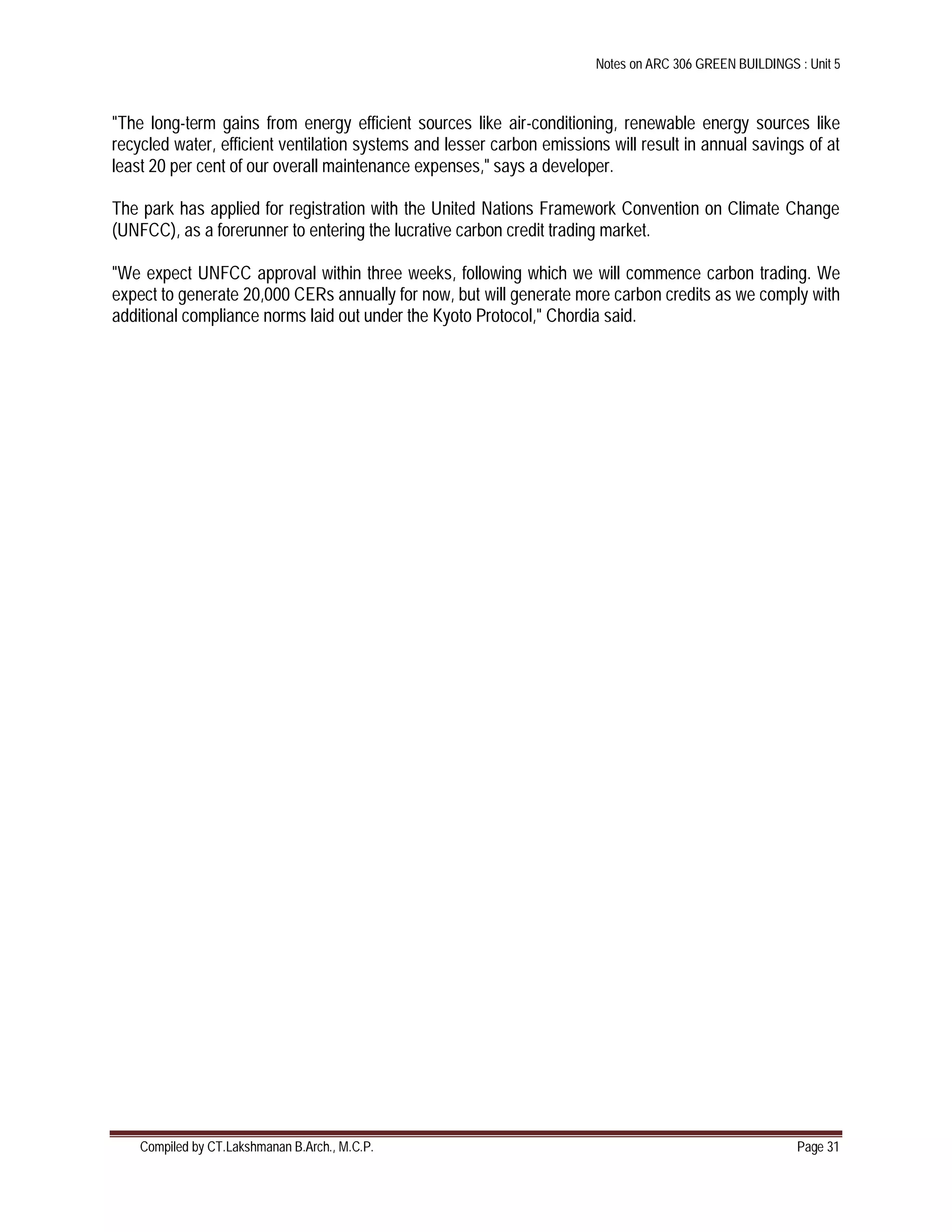 Notes on ARC 306 GREEN BUILDINGS : Unit 5
Compiled by CT.Lakshmanan B.Arch., M.C.P. Page 31
"The long-term gains from energy efficient sources like air-conditioning, renewable energy sources like
recycled water, efficient ventilation systems and lesser carbon emissions will result in annual savings of at
least 20 per cent of our overall maintenance expenses," says a developer.
The park has applied for registration with the United Nations Framework Convention on Climate Change
(UNFCC), as a forerunner to entering the lucrative carbon credit trading market.
"We expect UNFCC approval within three weeks, following which we will commence carbon trading. We
expect to generate 20,000 CERs annually for now, but will generate more carbon credits as we comply with
additional compliance norms laid out under the Kyoto Protocol," Chordia said.
 