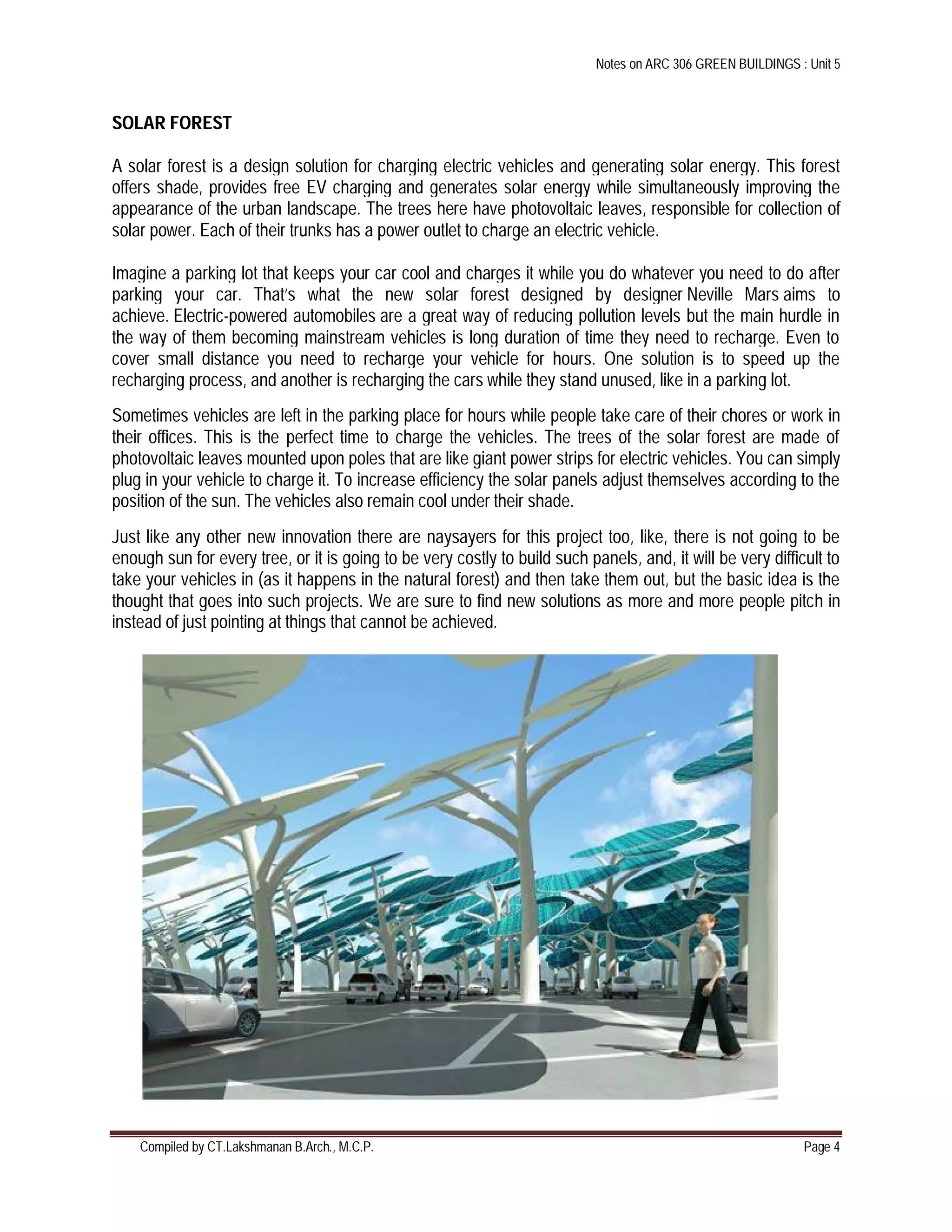 Notes on ARC 306 GREEN BUILDINGS : Unit 5
Compiled by CT.Lakshmanan B.Arch., M.C.P. Page 4
SOLAR FOREST
A solar forest is a design solution for charging electric vehicles and generating solar energy. This forest
offers shade, provides free EV charging and generates solar energy while simultaneously improving the
appearance of the urban landscape. The trees here have photovoltaic leaves, responsible for collection of
solar power. Each of their trunks has a power outlet to charge an electric vehicle.
Imagine a parking lot that keeps your car cool and charges it while you do whatever you need to do after
parking your car. That’s what the new solar forest designed by designer Neville Mars aims to
achieve. Electric-powered automobiles are a great way of reducing pollution levels but the main hurdle in
the way of them becoming mainstream vehicles is long duration of time they need to recharge. Even to
cover small distance you need to recharge your vehicle for hours. One solution is to speed up the
recharging process, and another is recharging the cars while they stand unused, like in a parking lot.
Sometimes vehicles are left in the parking place for hours while people take care of their chores or work in
their offices. This is the perfect time to charge the vehicles. The trees of the solar forest are made of
photovoltaic leaves mounted upon poles that are like giant power strips for electric vehicles. You can simply
plug in your vehicle to charge it. To increase efficiency the solar panels adjust themselves according to the
position of the sun. The vehicles also remain cool under their shade.
Just like any other new innovation there are naysayers for this project too, like, there is not going to be
enough sun for every tree, or it is going to be very costly to build such panels, and, it will be very difficult to
take your vehicles in (as it happens in the natural forest) and then take them out, but the basic idea is the
thought that goes into such projects. We are sure to find new solutions as more and more people pitch in
instead of just pointing at things that cannot be achieved.
 