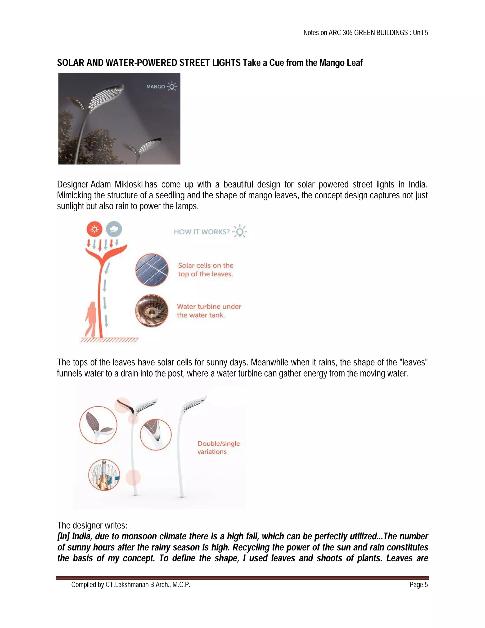 Notes on ARC 306 GREEN BUILDINGS : Unit 5
Compiled by CT.Lakshmanan B.Arch., M.C.P. Page 5
SOLAR AND WATER-POWERED STREET LIGHTS Take a Cue from the Mango Leaf
Designer Adam Mikloski has come up with a beautiful design for solar powered street lights in India.
Mimicking the structure of a seedling and the shape of mango leaves, the concept design captures not just
sunlight but also rain to power the lamps.
The tops of the leaves have solar cells for sunny days. Meanwhile when it rains, the shape of the "leaves"
funnels water to a drain into the post, where a water turbine can gather energy from the moving water.
The designer writes:
[In] India, due to monsoon climate there is a high fall, which can be perfectly utilized...The number
of sunny hours after the rainy season is high. Recycling the power of the sun and rain constitutes
the basis of my concept. To define the shape, I used leaves and shoots of plants. Leaves are
 