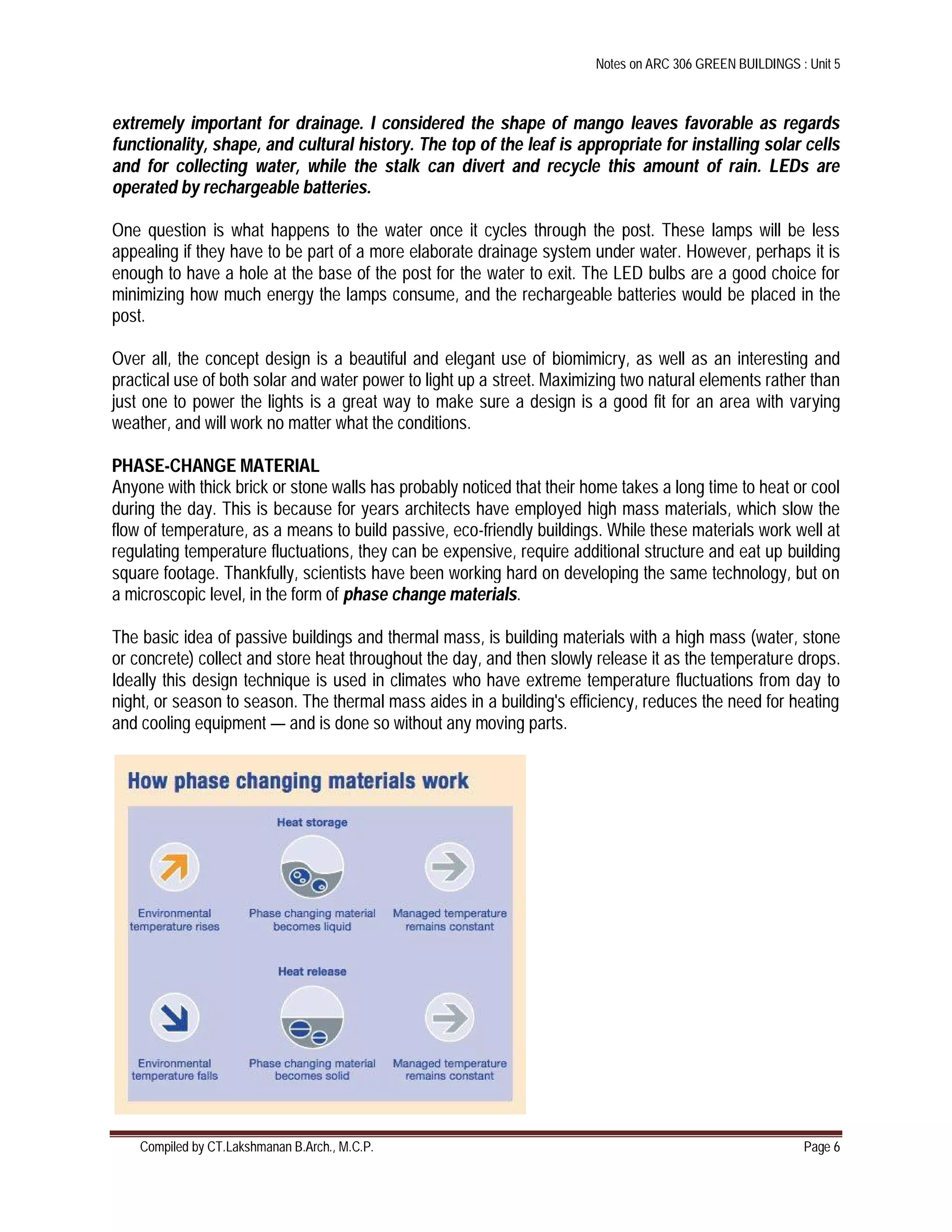 Notes on ARC 306 GREEN BUILDINGS : Unit 5
Compiled by CT.Lakshmanan B.Arch., M.C.P. Page 6
extremely important for drainage. I considered the shape of mango leaves favorable as regards
functionality, shape, and cultural history. The top of the leaf is appropriate for installing solar cells
and for collecting water, while the stalk can divert and recycle this amount of rain. LEDs are
operated by rechargeable batteries.
One question is what happens to the water once it cycles through the post. These lamps will be less
appealing if they have to be part of a more elaborate drainage system under water. However, perhaps it is
enough to have a hole at the base of the post for the water to exit. The LED bulbs are a good choice for
minimizing how much energy the lamps consume, and the rechargeable batteries would be placed in the
post.
Over all, the concept design is a beautiful and elegant use of biomimicry, as well as an interesting and
practical use of both solar and water power to light up a street. Maximizing two natural elements rather than
just one to power the lights is a great way to make sure a design is a good fit for an area with varying
weather, and will work no matter what the conditions.
PHASE-CHANGE MATERIAL
Anyone with thick brick or stone walls has probably noticed that their home takes a long time to heat or cool
during the day. This is because for years architects have employed high mass materials, which slow the
flow of temperature, as a means to build passive, eco-friendly buildings. While these materials work well at
regulating temperature fluctuations, they can be expensive, require additional structure and eat up building
square footage. Thankfully, scientists have been working hard on developing the same technology, but on
a microscopic level, in the form of phase change materials.
The basic idea of passive buildings and thermal mass, is building materials with a high mass (water, stone
or concrete) collect and store heat throughout the day, and then slowly release it as the temperature drops.
Ideally this design technique is used in climates who have extreme temperature fluctuations from day to
night, or season to season. The thermal mass aides in a building's efficiency, reduces the need for heating
and cooling equipment — and is done so without any moving parts.
 