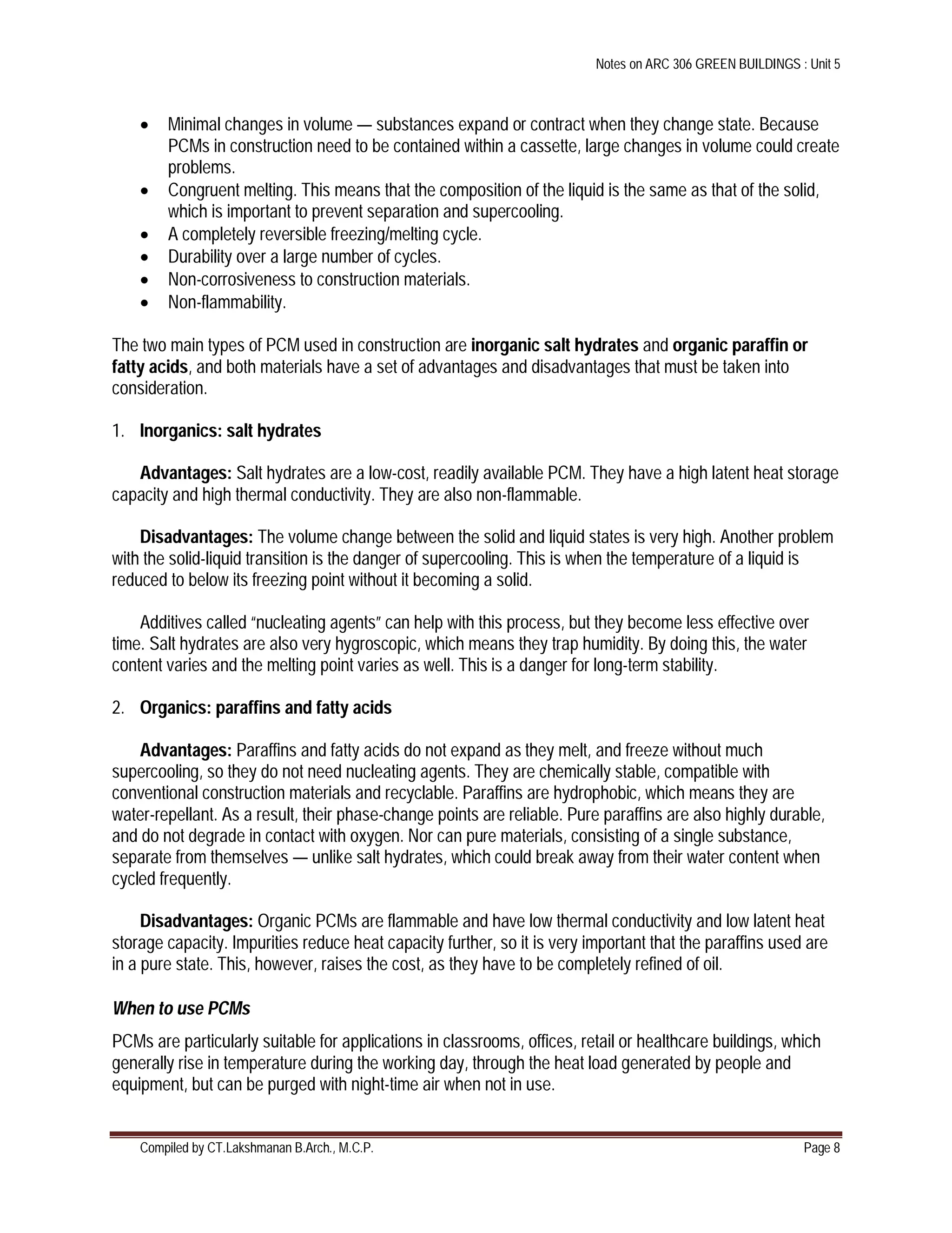 Notes on ARC 306 GREEN BUILDINGS : Unit 5
Compiled by CT.Lakshmanan B.Arch., M.C.P. Page 8
 Minimal changes in volume — substances expand or contract when they change state. Because
PCMs in construction need to be contained within a cassette, large changes in volume could create
problems.
 Congruent melting. This means that the composition of the liquid is the same as that of the solid,
which is important to prevent separation and supercooling.
 A completely reversible freezing/melting cycle.
 Durability over a large number of cycles.
 Non-corrosiveness to construction materials.
 Non-flammability.
The two main types of PCM used in construction are inorganic salt hydrates and organic paraffin or
fatty acids, and both materials have a set of advantages and disadvantages that must be taken into
consideration.
1. Inorganics: salt hydrates
Advantages: Salt hydrates are a low-cost, readily available PCM. They have a high latent heat storage
capacity and high thermal conductivity. They are also non-flammable.
Disadvantages: The volume change between the solid and liquid states is very high. Another problem
with the solid-liquid transition is the danger of supercooling. This is when the temperature of a liquid is
reduced to below its freezing point without it becoming a solid.
Additives called “nucleating agents” can help with this process, but they become less effective over
time. Salt hydrates are also very hygroscopic, which means they trap humidity. By doing this, the water
content varies and the melting point varies as well. This is a danger for long-term stability.
2. Organics: paraffins and fatty acids
Advantages: Paraffins and fatty acids do not expand as they melt, and freeze without much
supercooling, so they do not need nucleating agents. They are chemically stable, compatible with
conventional construction materials and recyclable. Paraffins are hydrophobic, which means they are
water-repellant. As a result, their phase-change points are reliable. Pure paraffins are also highly durable,
and do not degrade in contact with oxygen. Nor can pure materials, consisting of a single substance,
separate from themselves — unlike salt hydrates, which could break away from their water content when
cycled frequently.
Disadvantages: Organic PCMs are flammable and have low thermal conductivity and low latent heat
storage capacity. Impurities reduce heat capacity further, so it is very important that the paraffins used are
in a pure state. This, however, raises the cost, as they have to be completely refined of oil.
When to use PCMs
PCMs are particularly suitable for applications in classrooms, offices, retail or healthcare buildings, which
generally rise in temperature during the working day, through the heat load generated by people and
equipment, but can be purged with night-time air when not in use.
 