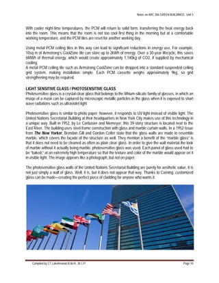 Notes on ARC 306 GREEN BUILDINGS : Unit 5
Compiled by CT.Lakshmanan B.Arch., M.C.P. Page 10
With cooler night-time temperatures, the PCM will return to solid form, transferring the heat energy back
into the room. This means that the room is not too cool first thing in the morning but at a comfortable
working temperature, and the PCM tiles are reset for another working day.
Using metal PCM ceiling tiles in this way can lead to significant reductions in energy use. For example,
10sq m of Armstrong’s CoolZone tile can store up to 2kWh of energy. Over a 30-year lifecycle, this saves
6MWh of thermal energy, which would create approximately 1,140kg of CO2, if supplied by mechanical
cooling.
A metal PCM ceiling tile such as Armstrong CoolZone can be dropped into a standard suspended ceiling
grid system, making installation simple. Each PCM cassette weighs approximately 9kg, so grid
strengthening may be required.
LIGHT SENSITIVE GLASS / PHOTOSENSITIVE GLASS
Photosensitive glass is a crystal-clear glass that belongs to the lithium-silicate family of glasses, in which an
image of a mask can be captured by microscopic metallic particles in the glass when it is exposed to short
wave radiations such as ultraviolet light
Photosensitive glass is similar to photo paper; however, it responds to UV light instead of visible light. The
United Nations Secretariat Building at their headquarters in New York City makes use of this technology in
a unique way. Built in 1952, by Le Corbusier and Niemeyer, this 39-story structure is located next to the
East River. The building uses steel frame construction with glass and marble curtain walls. In a 1952 issue
from The New Yorker, Brendan Gill and Gordon Cotler state that the glass walls are made to resemble
marble, which covers the façade of the structure as well. They mention a benefit of the “marble glass” is
that it does not need to be cleaned as often as plain clear glass. In order to give the wall material the look
of marble without it actually being marble, photosensitive glass was used. Each panel of glass used had to
be “baked,” at an extremely high temperature so that the texture and color of the marble would appear on it
in visible light. The image appears like a photograph, but not on paper.
The photosensitive glass walls of the United Nations Secretariat Building are purely for aesthetic value. It is
not just simply a wall of glass. Well, it is, but it does not appear that way. Thanks to Corning, customized
glass can be made—creating the perfect piece of cladding for anyone who wants it.
 