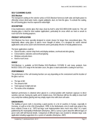 Notes on ARC 306 GREEN BUILDINGS : Unit 5
Compiled by CT.Lakshmanan B.Arch., M.C.P. Page 11
SELF CLEANSING GLASS
SGG Bioclean
The transparent coating on the exterior surface of SGG Bioclean harnesses both solar and hydro power to
efficiently remove dried water marks, organic pollutants, dust, etc from the glass. To activate the coating,
the self cleaning glass must be exposed to natural light.
DESCRIPTION
A low-maintenance exterior glass that stays clean by itself is what SGG BIOCLEAN stands for. This self
cleaning glass is ideal for most outdoor applications, particularly for areas which are hard or unsafe to
reach out to for cleaning purposes.
PRODUCT APPLICATION
SGG Bioclean has been specially designed to remain cleaner for longer than conventional glass. This
importantly allows using glass in places never thought of before. It is designed for varied external
applications and can be used in all environments and is particularly effective in heavily polluted areas.
The basic applications could be:
 Glazed facades, exterior shop fronts and display windows, overhead and atria glazing
 Conservatories, balconies and overhead glazing
 Windows and patio doors
 Hard to reach areas
RANGE
SGG Bioclean is available on SGG Planilux, SGG Planitherm FUTURN N and many products from
theSGG COOL-LITE range.In the two latter cases, the glass is dual-coated with a coating on each face.
PERFORMANCE
The performance of the self-cleaning function can vary depending on the environment and the location of
the glass such as:
 The type of dirt
 The amount of dirt
 Total exposure to light and rain
 The incline of the installation
Optimum performance is obtained when glazed in a vertical position with maximum exposure to direct
sunshine and rain. During dry spells and in shaded areas, SGG Bioclean still has the ability to clean itself
very easily than ordinary glazing and may simply require rinse with clean soft water.
GREEN ROOFS
The building of green roofs is becoming a good practice in a lot of countries in Europe, especially in
Germany, as well as in the USA (Osmundson, 1999). In the Netherlands a lot of small scale projects has
been realized (Teeuw et al., 1997) but large scale implementation takes much more effort. In a report
published by the municipality of Rotterdam (Anonymus, 2007) a survey is given about the different types of
green roofs with full financial details. Comparison of different types was needed to stimulate large scale
application including suggestions for a system of subsidies (Anonymus, 2007).
 