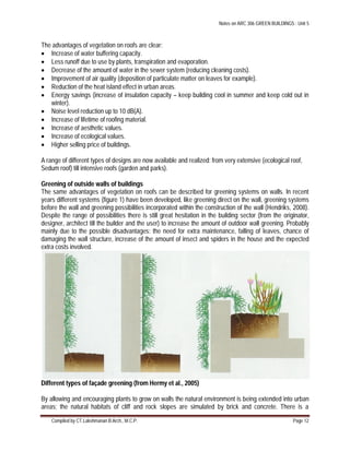 Notes on ARC 306 GREEN BUILDINGS : Unit 5
Compiled by CT.Lakshmanan B.Arch., M.C.P. Page 12
The advantages of vegetation on roofs are clear:
 Increase of water buffering capacity.
 Less runoff due to use by plants, transpiration and evaporation.
 Decrease of the amount of water in the sewer system (reducing cleaning costs).
 Improvement of air quality (deposition of particulate matter on leaves for example).
 Reduction of the heat island effect in urban areas.
 Energy savings (increase of insulation capacity – keep building cool in summer and keep cold out in
winter).
 Noise level reduction up to 10 dB(A).
 Increase of lifetime of roofing material.
 Increase of aesthetic values.
 Increase of ecological values.
 Higher selling price of buildings.
A range of different types of designs are now available and realized: from very extensive (ecological roof,
Sedum roof) till intensive roofs (garden and parks).
Greening of outside walls of buildings
The same advantages of vegetation on roofs can be described for greening systems on walls. In recent
years different systems (figure 1) have been developed, like greening direct on the wall, greening systems
before the wall and greening possibilities incorporated within the construction of the wall (Hendriks, 2008).
Despite the range of possibilities there is still great hesitation in the building sector (from the originator,
designer, architect till the builder and the user) to increase the amount of outdoor wall greening. Probably
mainly due to the possible disadvantages: the need for extra maintenance, falling of leaves, chance of
damaging the wall structure, increase of the amount of insect and spiders in the house and the expected
extra costs involved.
Different types of façade greening (from Hermy et al., 2005)
By allowing and encouraging plants to grow on walls the natural environment is being extended into urban
areas; the natural habitats of cliff and rock slopes are simulated by brick and concrete. There is a
 