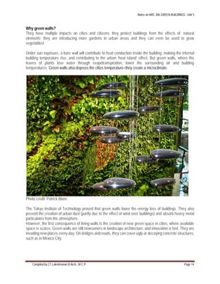 Notes on ARC 306 GREEN BUILDINGS : Unit 5
Compiled by CT.Lakshmanan B.Arch., M.C.P. Page 14
Why green walls?
They have multiple impacts on cities and citizens; they protect buildings from the effects of natural
elements; they are introducing more gardens in urban areas and they can even be used to grow
vegetables!
Under sun exposure, a bare wall will contribute to heat conduction inside the building, making the internal
building temperature rise, and contributing to the urban ‘heat island’ effect. But green walls, where the
leaves of plants lose water through evapotranspiration, lower the surrounding air and building
temperatures. Green walls also depress the cities temperature–they create a microclimate.
Photo credit: Patrick Blanc
The Tokyo Institute of Technology proved that green walls lower the energy loss of buildings. They also
prevent the creation of urban dust (partly due to the effect of wind over buildings) and absorb heavy metal
particulates from the atmosphere.
However, the first consequence of living walls is the creation of new green space in cities, where available
space is scarce. Green walls are still newcomers in landscape architecture, and innovation is fast. They are
invading new places every day. On bridges and roads, they can cover ugly or decaying concrete structures,
such as in Mexico City.
 
