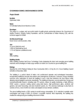 Notes on ARC 306 GREEN BUILDINGS : Unit 5
Compiled by CT.Lakshmanan B.Arch., M.C.P. Page 18
CII SOHRABJI GODREJ GREEN BUSINESS CENTRE
Project Details
location
Hyderabad, India
Name
CII Sohrabji Godrej Green Business Centre
Developer
The project is a unique and successful model of public-private partnership between the Government of
Andhra Pradesh, Pirojsha Godrej Foundation, and the Confederation of Indian Industry (CII), with the
technical support of USAID
Architectural Design
Karan Grover and Associates, India
size
4.5 acres (total site area)
1,858 m2 (total built up area)
1,115 m2 (total air-conditioned area)
type
Office building
Building details
Office building Seminar hall Green Technology Centre displaying the latest and emerging green building
materials and technologies in India Large numbers of visitors are escorted on green building tour
Ratings
Awarded the LEED Platinum Rating for New Construction (NC) v 2.0 by the U.S. Green Building Council
(USGBC) in November 2003
The building is a perfect blend of India’s rich architectural splendor and technological innovations,
incorporating traditional concepts into modern and contemporary architecture. Extensive energy simulation
exercises were undertaken to orient the building in such a way that minimizes the heat ingress while
allowing natural daylight to penetrate abundantly. The building incorporates several world-class energy and
environmentfriendly features, including solar PV systems, indoor air quality monitoring, a high efficiency
HVAC system, a passive cooling system using wind towers, high performance glass, aesthetic roof
gardens, rain water harvesting, root zone treatment system, etc. The extensive landscape is also home to
varieties of trees, most of which are native and adaptive to local climatic conditions.
The green building boasts a 50% saving in overall energy consumption, 35 % reduction in potable water
consumption and usage of 80% of recycled / recyclable material. Most importantly, the building has
enabled the widespread green building movement in India.
 