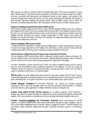 Notes on ARC 306 GREEN BUILDINGS : Unit 5
Compiled by CT.Lakshmanan B.Arch., M.C.P. Page 2
BIPV systems can either be interfaced with the available utility grid or they may be designed as stand-
alone, off-grid systems. The benefits of power production at the point of use include savings to the utility in
the losses associated with transmission and distribution (known as 'grid support'), and savings to the
consumer through lower electric bills because of peak saving (matching peak production with periods of
peak demand). Moreover, buildings that produce power using renewable energy sources reduce the
demands on traditional utility generators, often reducing the overall emissions of climate-change gasses.
Design of a Building Integrated Photovoltaics (BIPV) System
BIPV systems should be approached to where energy conscious design techniques have been employed,
and equipment and systems have been carefully selected and specified. They should be viewed in terms of
life-cycle cost, and not just initial cost because the overall cost may be reduced by the avoided costs of the
building materials and labor they replace. Design considerations for BIPV systems must include the
building's use and electrical loads, its location and orientation, the appropriate building and safety codes,
and the relevant utility issues and costs.
Steps in designing a BIPV system include:
Carefully consider the application of energy-conscious design practices and/or energy-efficiency measures
to reduce the energy requirements of the building. This will enhance comfort and save money while also
enabling a given BIPV system to provide a greater percentage contribution to the load.
Choose Between a Utility-Interactive PV System and a Stand-alone PV System:
The vast majority of BIPV systems will be tied to a utility grid, using the grid as storage and backup. The
systems should be sized to meet the goals of the owner—typically defined by budget or space constraints;
and, the inverter must be chosen with an understanding of the requirements of the utility.
For those 'stand-alone' systems powered by PV alone, the system, including storage, must be sized to
meet the peak demand/lowest power production projections of the building. To avoid over sizing the
PV/battery system for unusual or occasional peak loads, a backup generator is often used. This kind of
system is sometimes referred to as a "PV-genset hybrid."
Shift the Peak: If the peak building loads do not match the peak power output of the PV array, it may be
economically appropriate to incorporate batteries into certain grid-tied systems to offset the most expensive
power demand periods. This system could also act as an uninterruptible power system (UPS).
Provide Adequate Ventilation: PV conversion efficiencies are reduced by elevated operating
temperatures. This is truer with crystalline silicon PV cells than amorphous silicon thin-films. To improve
conversion efficiency, allow appropriate ventilation behind the modules to dissipate heat.
Evaluate Using Hybrid PV-Solar Thermal Systems: As an option to optimize system efficiency, a
designer may choose to capture and utilize the solar thermal resource developed through the heating of the
modules. This can be attractive in cold climates for the pre-heating of incoming ventilation make-up air.
Consider Integrating Daylighting and Photovoltaic Collection: Using semi-transparent thin-film
modules, or crystalline modules with custom-spaced cells between two layers of glass, designers may use
PV to create unique daylighting features in façade, roofing, or skylight PV systems. The BIPV elements can
also help to reduce unwanted cooling load and glare associated with large expanses of architectural
glazing.
 