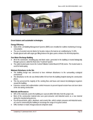 Notes on ARC 306 GREEN BUILDINGS : Unit 5
Compiled by CT.Lakshmanan B.Arch., M.C.P. Page 20
Green features and sustainable technologies
Energy Efficiency
 State-of-the- art Building Management Systems (BMS) were installed for realtime monitoring of energy
consumption.
 The use of aerated concrete blocks for facades reduces the load on air-conditioning by 15-20%.
 Double-glazed units with argon gas filling between the glass panes enhance the thermal properties.
Zero Water Discharge Building
 All of the wastewater, including grey and black water, generated in the building is treated biologically
through a process called the Root Zone Treatment System.
 The outlet-treated water meets the Central Pollution Control Board (CPCB) norms. The treated water is
used for landscaping
Minimum Disturbance to the Site
 The building design was conceived to have minimum disturbance to the surrounding ecological
environment.
 The disturbance to the site was limited within 40 feet from the building footprint during the construction
phase.
 This has preserved the majority of the existing flora and fauna and natural microbiological organism
around the building.
 Extensive erosion and sedimentation control measures to prevent topsoil erosion have als been taken
at the site during construction.
Materials and Resources
 80% of the materials used in the building are sourced within 500 miles from the project site.
 Most of the construction material also uses post-consumer and industrial waste as a raw material
during the manufacturing process.
 Fly-ash based bricks, glass, aluminum, and ceramic tiles, which contain consumer and industrial waste,
are used in constructing the building to encourage the usage of recycled content.
 Office furniture is made of bagassebased composite wood.
 