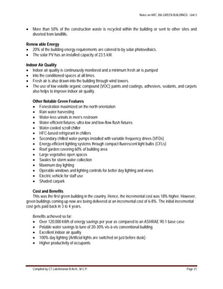 Notes on ARC 306 GREEN BUILDINGS : Unit 5
Compiled by CT.Lakshmanan B.Arch., M.C.P. Page 21
 More than 50% of the construction waste is recycled within the building or sent to other sites and
diverted from landfills.
Renew able Energy
 20% of the building energy requirements are catered to by solar photovoltaics.
 The solar PV has an installed capacity of 23.5 kW.
Indoor Air Quality
 Indoor air quality is continuously monitored and a minimum fresh air is pumped
 into the conditioned spaces at all times.
 Fresh air is also drawn into the building through wind towers.
 The use of low volatile organic compound (VOC) paints and coatings, adhesives, sealants, and carpets
also helps to improve indoor air quality.
Other Notable Green Features
 Fenestration maximized on the north orientation
 Rain water harvesting
 Water-less urinals in men’s restroom
 Water-efficient fixtures: ultra low and low-flow flush fixtures
 Water-cooled scroll chiller
 HFC-based refrigerant in chillers
 Secondary chilled water pumps installed with variable frequency drives (VFDs)
 Energy-efficient lighting systems through compact fluorescent light bulbs (CFLs)
 Roof garden covering 60% of building area
 Large vegetative open spaces
 Swales for storm water collection
 Maximum day lighting
 Operable windows and lighting controls for better day lighting and views
 Electric vehicle for staff use
 Shaded carpark
Cost and Benefits
This was the first green building in the country. Hence, the incremental cost was 18% higher. However,
green buildings coming up now are being delivered at an incremental cost of 6-8%. The initial incremental
cost gets paid back in 3 to 4 years.
Benefits achieved so far:
 Over 120,000 kWh of energy savings per year as compared to an ASHRAE 90.1 base case
 Potable water savings to tune of 20-30% vis-à-vis conventional building
 Excellent indoor air quality
 100% day lighting (Artificial lights are switched on just before dusk)
 Higher productivity of occupants
 