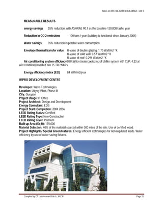 Notes on ARC 306 GREEN BUILDINGS : Unit 5
Compiled by CT.Lakshmanan B.Arch., M.C.P. Page 22
MEASURABLE RESULTS
energy savings 55% reduction, with ASHRAE 90.1 as the baseline 120,000 kWh / year
Reduction in CO 2 emissions ~ 100 tons / year (building is functional since January 2004)
Water savings 35% reduction in potable water consumption
Envelope thermal transfer value U-value of double glazing: 1.70 Watt/m2 °K
U-value of solid wall: 0.57 Watt/m2 °K
U-value of roof: 0.294 Watt/m2 °K
Air conditioning system efficiency0.8 kW/ton (watercooled scroll chiller system with CoP: 4.23 at
ARI condition) Installed two 25 TR chillers
Energy efficiency index (EEI) 84 kWh/m2/year
WIPRO DEVELOPMENT CENTRE
Developer: Wipro Technologies
Location: Udyog Vihar, Phase III
City: Gurgaon
Project Usage: IT Office
Project Architect: Design and Development
Energy Consultant: EDS
Project Start: Completion: 2004 2006
LEED Rating Status: Certified
LEED Rating Type: New Construction
LEED Rating Level: Platinum
Built up Area (Sq ft): 175,000
Material Selection: 40% of the material sourced within 500 miles of the site. Use of certified wood.
Project Highlights/ Special Green features: Energy efficient technologies for non regulated loads. Water
efficiency by use of water saving fixtures.
 