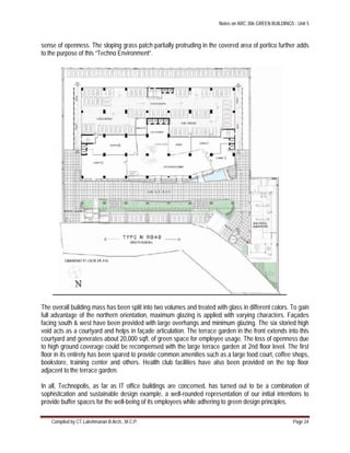 Notes on ARC 306 GREEN BUILDINGS : Unit 5
Compiled by CT.Lakshmanan B.Arch., M.C.P. Page 24
sense of openness. The sloping grass patch partially protruding in the covered area of portico further adds
to the purpose of this “Techno Environment”.
The overall building mass has been split into two volumes and treated with glass in different colors. To gain
full advantage of the northern orientation, maximum glazing is applied with varying characters. Façades
facing south & west have been provided with large overhangs and minimum glazing. The six storied high
void acts as a courtyard and helps in façade articulation. The terrace garden in the front extends into this
courtyard and generates about 20,000 sqft. of green space for employee usage. The loss of openness due
to high ground coverage could be recompensed with the large terrace garden at 2nd floor level. The first
floor in its entirety has been spared to provide common amenities such as a large food court, coffee shops,
bookstore, training center and others. Health club facilities have also been provided on the top floor
adjacent to the terrace garden.
In all, Technopolis, as far as IT office buildings are concerned, has turned out to be a combination of
sophistication and sustainable design example, a well-rounded representation of our initial intentions to
provide buffer spaces for the well-being of its employees while adhering to green design principles.
 