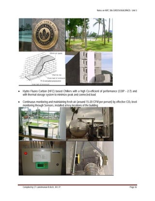 Notes on ARC 306 GREEN BUILDINGS : Unit 5
Compiled by CT.Lakshmanan B.Arch., M.C.P. Page 26
 Hydro Fluoro Carbon (HFC) based Chillers with a high Co-efficient of performance (COP - 2.7) and
with thermal storage system to minimize peak and connected load
 Continuous monitoring and maintaining fresh air (around 15-20 CFM per person) by effective CO2 level
monitoring through Sensors, installed at key locations of the building
 