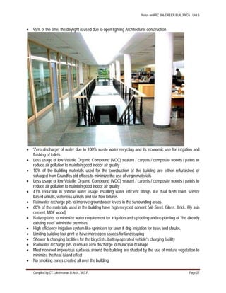 Notes on ARC 306 GREEN BUILDINGS : Unit 5
Compiled by CT.Lakshmanan B.Arch., M.C.P. Page 27
 95% of the time, the daylight is used due to open lighting Architectural construction
 'Zero discharge' of water due to 100% waste water recycling and its economic use for irrigation and
flushing of toilets
 Less usage of low Volatile Organic Compound (VOC) sealant / carpets / composite woods / paints to
reduce air pollution to maintain good indoor air quality
 10% of the building materials used for the construction of the building are either refurbished or
salvaged from Grundfos old offices to minimize the use of virgin materials
 Less usage of low Volatile Organic Compound (VOC) sealant / carpets / composite woods / paints to
reduce air pollution to maintain good indoor air quality
 43% reduction in potable water usage installing water efficient fittings like dual flush toilet, sensor
based urinals, waterless urinals and low flow fixtures
 Rainwater recharge pits to improve groundwater levels in the surrounding areas
 60% of the materials used in the building have high recycled content (Al, Steel, Glass, Brick, Fly ash
cement, MDF wood)
 Native plants to minimize water requirement for irrigation and uprooting and re-planting of 'the already
existing trees' within the premises
 High efficiency irrigation system like sprinklers for lawn & drip irrigation for trees and shrubs.
 Limiting building foot print to have more open spaces for landscaping
 Shower & changing facilities for the bicyclists, battery operated vehicle's charging facility
 Rainwater recharge pits to ensure zero discharge to municipal drainage
 Most non-roof impervious surfaces around the building are shaded by the use of mature vegetation to
minimize the heat island effect
 No smoking zones created all over the building
 
