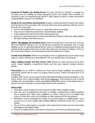 Notes on ARC 306 GREEN BUILDINGS : Unit 5
Compiled by CT.Lakshmanan B.Arch., M.C.P. Page 3
Incorporate PV Modules into Shading Devices: PV arrays conceived as "eyebrows" or awnings over
view glass areas of a building can provide appropriate passive solar shading. When sunshades are
considered as part of an integrated design approach, chiller capacity can often be smaller and perimeter
cooling distribution reduced or even eliminated.
Design for the Local Climate and Environment: Designers should understand the impacts of the climate
and environment on the array output. Cold, clear days will increase power production, while hot, overcast
days will reduce array output;
 Surfaces reflecting light onto the array (e.g., snow) will increase the array output;
 Arrays must be designed for potential snow- and wind-loading conditions;
 Properly angled arrays will shed snow loads relatively quickly; and,
 Arrays in dry, dusty environments or environments with heavy industrial or traffic (auto, airline) pollution
will require washing to limit efficiency losses.
Address Site Planning and Orientation Issues: Early in the design phase, ensure that your solar array
will receive maximum exposure to the sun and will not be shaded by site obstructions such as nearby
buildings or trees. It is particularly important that the system be completely unshaded during the peak solar
collection period consisting of three hours on either side of solar noon. The impact of shading on a PV array
has a much greater influence on the electrical harvest than the footprint of the shadow.
Consider Array Orientation: Different array orientation can have a significant impact on the annual energy
output of a system, with tilted arrays generating 50%-70% more electricity than a vertical façade.
Reduce Building Envelope and Other On-site Loads: Minimize the loads experienced by the BIPV
system. Employ daylighting, energy-efficient motors, and other peak reduction strategies whenever
possible.
Professionals: The use of BIPV is relatively new. Ensure that the design, installation, and maintenance
professionals involved with the project are properly trained, licensed, certified, and experienced in PV
systems work.
In addition, BIPV systems can be designed to blend with traditional building materials and designs, or they
may be used to create a high-technology, future-oriented appearance. Semi-transparent arrays of spaced
crystalline cells can provide diffuse, interior natural lighting. High profile systems can also signal a desire on
the part of the owner to provide an environmentally conscious work environment.
APPLICATION
 Photovoltaics may be integrated into many different assemblies within a building envelope:
 Solar cells can be incorporated into the façade of a building, complementing or replacing traditional
view or spandrel glass. Often, these installations are vertical, reducing access to available solar
resources, but the large surface area of buildings can help compensate for the reduced power.
 Photovoltaics may be incorporated into awnings and saw-tooth designs on a building façade. These
increase access to direct sunlight while providing additional architectural benefits such as passive
shading.
 The use of PV in roofing systems can provide a direct replacement for batten and seam metal roofing
and traditional 3-tab asphalt shingles.
 Using PV for skylight systems can be both an economical use of PV and an exciting design feature.
 