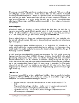 Notes on ARC 306 GREEN BUILDINGS : Unit 5
Compiled by CT.Lakshmanan B.Arch., M.C.P. Page 7
Phase change materials (PCM) provide thermal mass, but on a much smaller scale. PCMs work by melting
and solidifying at a specific temperature — heat is absorbed at the solid state, and when the material
reaches a predetermined temperature, it changes to a liquid and releases the stored energy (heat). When
the temperature falls below a predetermined degree, the PCM re-solidifys and the process repeats. The
most common PCMs come in the form of paraffin, fatty acids and salt hydrates, each with their own
advantages and disadvantages. Most PCMs must be encapsulated to be stored and prevent evaporation
and absorption.
How do they work?
When heat is applied to a substance, the energy transfers in one of two ways. The first is that the
substance gains heat. For example, if heat is applied to water, it will rise in temperature to a maximum of
100°C — its boiling point. Likewise, if heat is removed, the temperature of the water will fall, to a minimum
of 0°C, or its freezing point. This type of heat transfer, or storage, is called sensible heat.
However, adding heat does not always cause a substance’s temperature to rise. If heat is added to water
that is already boiling, it remains at 100°C, and the absorbed heat instead causes the water to turn from a
liquid into a vapour.
This is a phenomenon common to all pure substances. As they absorb heat, they eventually reach a
melting point (in solid form) or evaporation point (in liquid form), at which point they change state — from
solid to liquid, or from liquid to gas. During this process, they absorb heat but do not get hotter. This type of
heat storage is known as latent heat.
It is this latent heat that enables PCMs to control room temperature. The PCMs used in construction
typically change from solid to liquid at 23-26°C. (Computer simulations show that 26°C is the optimal
phase-change temperature for passive summer heat reduction in buildings, while 23°C is needed for
situations where PCMs are part of a mechanical air-conditioning system.) As they melt, they begin to
absorb heat from the room, rather than simply gaining heat themselves. In this way, the room temperature
can be kept constant until the change of state — or phase change — is complete. The PCM can be
returned to its solid state by night-time ventilation (as long as the night air is cooler than the phase-change
temperature), or by mechanical means in hotter climates. The phase-change cycle is then ready to begin
again the next day.
Types of PCM
There are many types of PCM but not all are suitable for use in buildings. Water, for example, has transition
temperatures of 0°C and 100°C, neither of which are conducive to a comfortable living or working
environment. The selection criteria when choosing a PCM include:
 A melting temperature in the desired operating range — in construction this would be 23°C or
26°C.
 A high latent heat of fusion per unit volume — in other words, they can store a large amount of
heat per unit of volume, minimising the area of PCM tiles that are needed.
 High thermal conductivity. The quicker the PCM reacts to changes in temperature, the more
effective the phase changes will be.
 