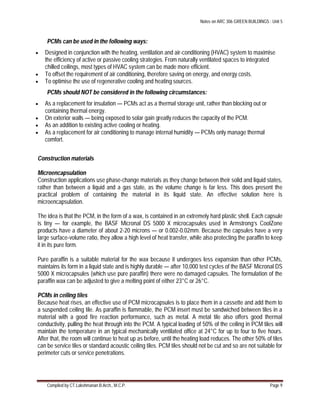 Notes on ARC 306 GREEN BUILDINGS : Unit 5
Compiled by CT.Lakshmanan B.Arch., M.C.P. Page 9
PCMs can be used in the following ways:
 Designed in conjunction with the heating, ventilation and air-conditioning (HVAC) system to maximise
the efficiency of active or passive cooling strategies. From naturally ventilated spaces to integrated
chilled ceilings, most types of HVAC system can be made more efficient.
 To offset the requirement of air conditioning, therefore saving on energy, and energy costs.
 To optimise the use of regenerative cooling and heating sources.
PCMs should NOT be considered in the following circumstances:
 As a replacement for insulation — PCMs act as a thermal storage unit, rather than blocking out or
containing thermal energy.
 On exterior walls — being exposed to solar gain greatly reduces the capacity of the PCM.
 As an addition to existing active cooling or heating.
 As a replacement for air conditioning to manage internal humidity — PCMs only manage thermal
comfort.
Construction materials
Microencapsulation
Construction applications use phase-change materials as they change between their solid and liquid states,
rather than between a liquid and a gas state, as the volume change is far less. This does present the
practical problem of containing the material in its liquid state. An effective solution here is
microencapsulation.
The idea is that the PCM, in the form of a wax, is contained in an extremely hard plastic shell. Each capsule
is tiny — for example, the BASF Micronal DS 5000 X microcapsules used in Armstrong’s CoolZone
products have a diameter of about 2-20 microns — or 0.002-0.02mm. Because the capsules have a very
large surface-volume ratio, they allow a high level of heat transfer, while also protecting the paraffin to keep
it in its pure form.
Pure paraffin is a suitable material for the wax because it undergoes less expansion than other PCMs,
maintains its form in a liquid state and is highly durable — after 10,000 test cycles of the BASF Micronal DS
5000 X microcapsules (which use pure paraffin) there were no damaged capsules. The formulation of the
paraffin wax can be adjusted to give a melting point of either 23°C or 26°C.
PCMs in ceiling tiles
Because heat rises, an effective use of PCM microcapsules is to place them in a cassette and add them to
a suspended ceiling tile. As paraffin is flammable, the PCM insert must be sandwiched between tiles in a
material with a good fire reaction performance, such as metal. A metal tile also offers good thermal
conductivity, pulling the heat through into the PCM. A typical loading of 50% of the ceiling in PCM tiles will
maintain the temperature in an typical mechanically ventilated office at 24°C for up to four to five hours.
After that, the room will continue to heat up as before, until the heating load reduces. The other 50% of tiles
can be service tiles or standard acoustic ceiling tiles. PCM tiles should not be cut and so are not suitable for
perimeter cuts or service penetrations.
 