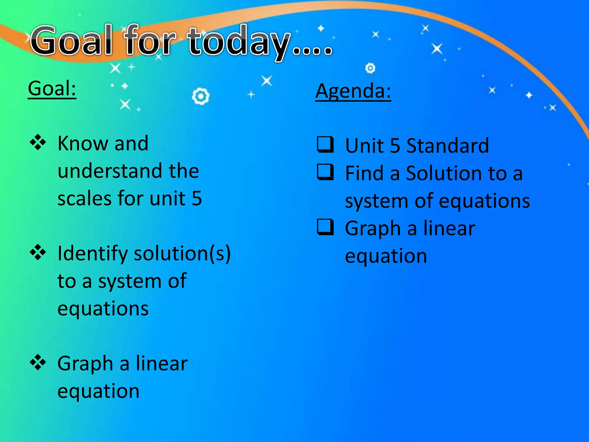 Goal:
 Know and
understand the
scales for unit 5
 Identify solution(s)
to a system of
equations
 Graph a linear
equation
Agenda:
 Unit 5 Standard
 Find a Solution to a
system of equations
 Graph a linear
equation
 
