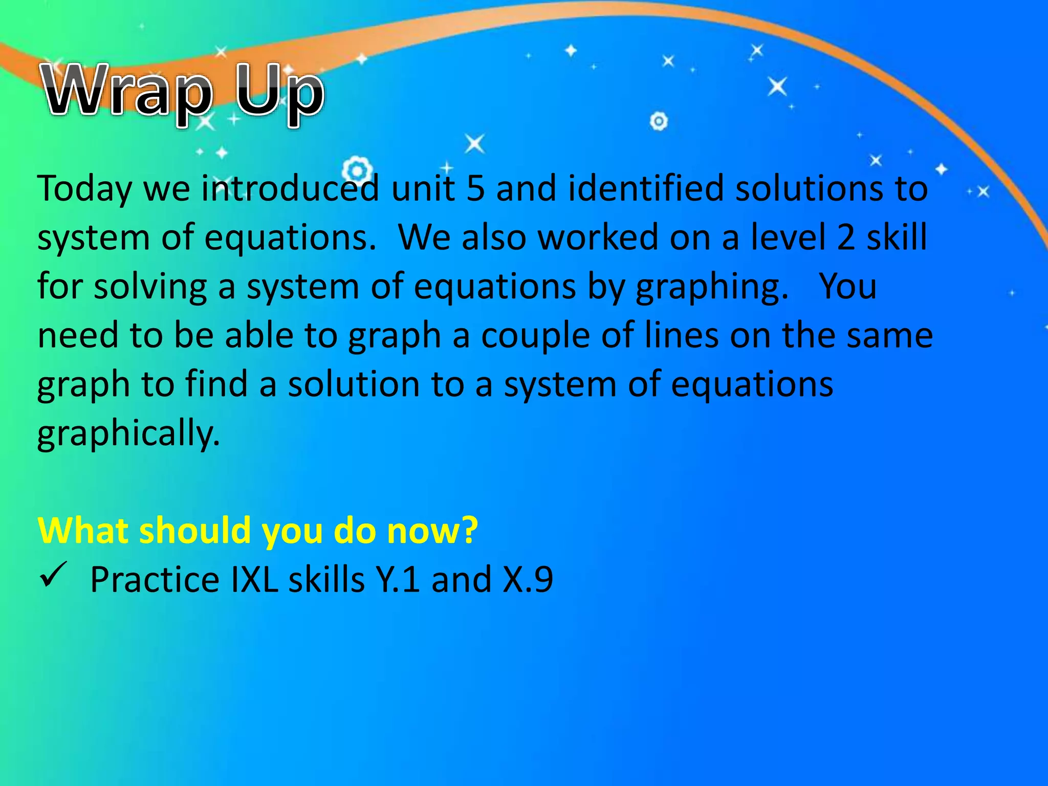 Today we introduced unit 5 and identified solutions to
system of equations. We also worked on a level 2 skill
for solving a system of equations by graphing. You
need to be able to graph a couple of lines on the same
graph to find a solution to a system of equations
graphically.
What should you do now?
 Practice IXL skills Y.1 and X.9
 