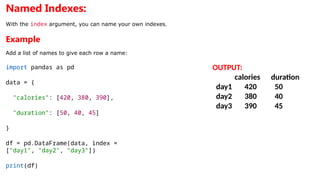 Named Indexes:
With the index argument, you can name your own indexes.
Example
Add a list of names to give each row a name:
import pandas as pd
data = {
"calories": [420, 380, 390],
"duration": [50, 40, 45]
}
df = pd.DataFrame(data, index =
["day1", "day2", "day3"])
print(df)
OUTPUT:
calories duration
day1 420 50
day2 380 40
day3 390 45
 