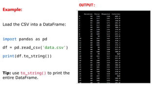 Example:
Load the CSV into a DataFrame:
import pandas as pd
df = pd.read_csv('data.csv')
print(df.to_string())
Tip: use to_string() to print the
entire DataFrame.
OUTPUT:
 