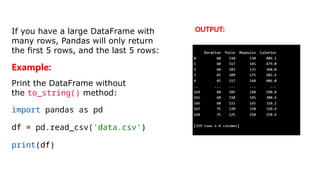 If you have a large DataFrame with
many rows, Pandas will only return
the first 5 rows, and the last 5 rows:
Example:
Print the DataFrame without
the to_string() method:
import pandas as pd
df = pd.read_csv('data.csv')
print(df)
OUTPUT:
 