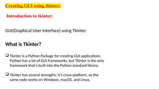 Creating GUI using tkinter:
Introduction to tkinter:
GUI(Graphical User Interface) using Tkinter.
What is Tkinter?
 Tkinter is a Python Package for creating GUI applications.
Python has a lot of GUI frameworks, but Tkinter is the only
framework that’s built into the Python standard library.
 Tkinter has several strengths; it’s cross-platform, so the
same code works on Windows, macOS, and Linux.
 