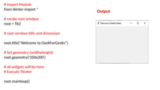 # Import Module
from tkinter import *
# create root window
root = Tk()
# root window title and dimension
root.title("Welcome to GeekForGeeks")
# Set geometry (widthxheight)
root.geometry('350x200')
# all widgets will be here
# Execute Tkinter
root.mainloop()
Output
 