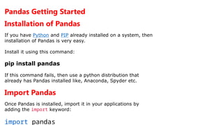 Pandas Getting Started
Installation of Pandas
If you have Python and PIP already installed on a system, then
installation of Pandas is very easy.
Install it using this command:
pip install pandas
If this command fails, then use a python distribution that
already has Pandas installed like, Anaconda, Spyder etc.
Import Pandas
Once Pandas is installed, import it in your applications by
adding the import keyword:
import pandas
 