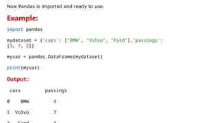 Now Pandas is imported and ready to use.
Example:
import pandas
mydataset = {'cars': ["BMW", "Volvo", "Ford"],'passings':
[3, 7, 2]}
myvar = pandas.DataFrame(mydataset)
print(myvar)
Output:
cars passings
0 BMW 3
1 Volvo 7
 