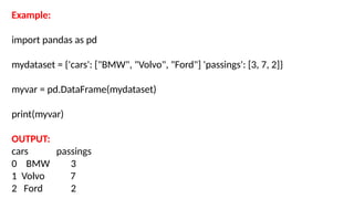 Example:
import pandas as pd
mydataset = {'cars': ["BMW", "Volvo", "Ford"] 'passings': [3, 7, 2]}
myvar = pd.DataFrame(mydataset)
print(myvar)
OUTPUT:
cars passings
0 BMW 3
1 Volvo 7
2 Ford 2
 
