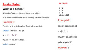 Pandas Series:
What is a Series?
A Pandas Series is like a column in a table.
It is a one-dimensional array holding data of any type.
Example1:
Create a simple Pandas Series from a list:
import pandas as pd
a = [1, 7, 2]
myvar = pd.Series(a)
print(myvar)
OUTPUT:
0 1
1 7
2 2
dtype: int64
Example2:
import pandas as pd
a = [1, 7, 2]
myvar = pd.Series(a)
print(myvar[0])
OUTPUT: 1
 