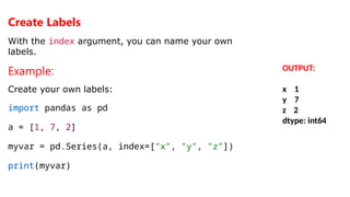 Create Labels
With the index argument, you can name your own
labels.
Example:
Create your own labels:
import pandas as pd
a = [1, 7, 2]
myvar = pd.Series(a, index=["x", "y", "z"])
print(myvar)
OUTPUT:
x 1
y 7
z 2
dtype: int64
 