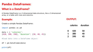 Pandas DataFrames:
What is a DataFrame?
A Pandas DataFrame is a 2 dimensional data structure, like a 2 dimensional
array, or a table with rows and columns.
Example:
Create a simple Pandas DataFrame:
import pandas as pd
data = { "calories":
[420, 380, 390], "duration": [50, 40, 45]}
#load data into a DataFrame object:
df = pd.DataFrame(data)
print(df)
OUTPUT:
calories duration
0 420 50
1 380 40
2 390 45
 