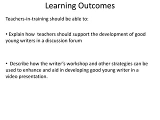 Learning Outcomes
Teachers-in-training should be able to:
• Explain how teachers should support the development of good
young writers in a discussion forum
• Describe how the writer’s workshop and other strategies can be
used to enhance and aid in developing good young writer in a
video presentation.
 