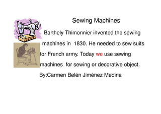 Sewing Machines
 Barthely Thimonnier invented the sewing

 machines in 1830. He needed to sew suits
for French army. Today we use sewing
machines for sewing or decorative object.
By:Carmen Belén Jiménez Medina
 