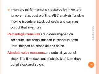  Inventory performance is measured by inventory
turnover ratio, cost profiling, ABC analysis for slow
moving inventory, stock out costs and carrying
cost of that inventory
Percentage measures are orders shipped on
schedule, line items shipped in schedule, total
units shipped on schedule and so on.
Absolute value measures are order days out of
stock, line item days out of stock, total item days
out of stock and so on. 16
RLIMS-MBA2018
 