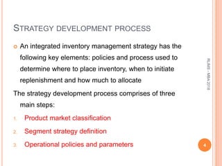 STRATEGY DEVELOPMENT PROCESS
 An integrated inventory management strategy has the
following key elements: policies and process used to
determine where to place inventory, when to initiate
replenishment and how much to allocate
The strategy development process comprises of three
main steps:
1. Product market classification
2. Segment strategy definition
3. Operational policies and parameters 4
RLIMS-MBA2018
 