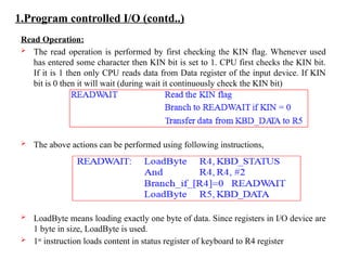 1.Program controlled I/O (contd..)
Read Operation:
 The read operation is performed by first checking the KIN flag. Whenever used
has entered some character then KIN bit is set to 1. CPU first checks the KIN bit.
If it is 1 then only CPU reads data from Data register of the input device. If KIN
bit is 0 then it will wait (during wait it continuously check the KIN bit)
 The above actions can be performed using following instructions,
 LoadByte means loading exactly one byte of data. Since registers in I/O device are
1 byte in size, LoadByte is used.
 1st
instruction loads content in status register of keyboard to R4 register
 